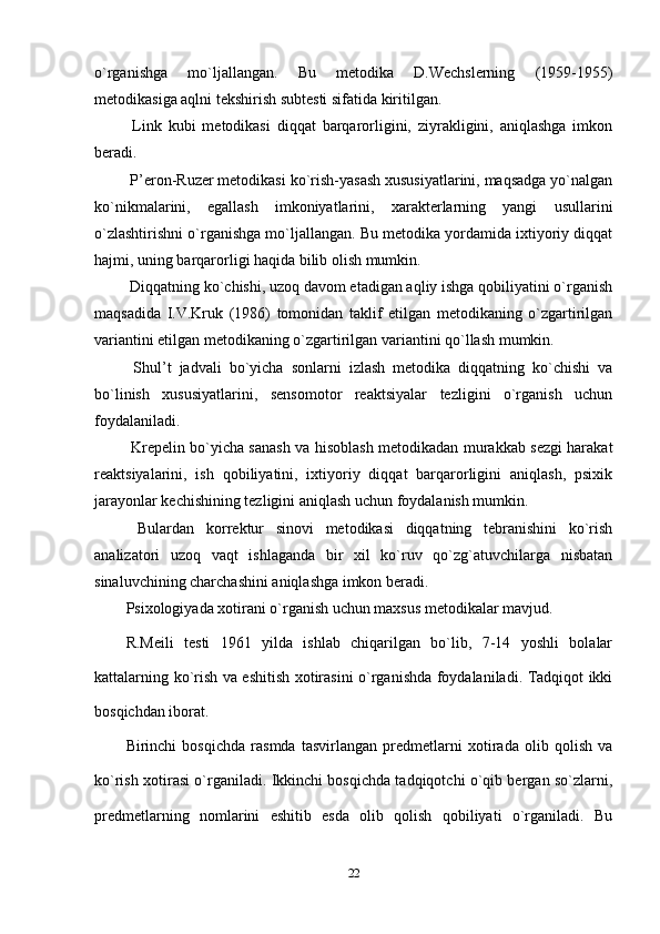 o`rganishga   mo`ljallangan.   Bu   metodika   D.Wechslerning   (1959-1955)
metodikasiga aqlni tekshirish subtesti sifatida kiritilgan.
  Link   kubi   metodikasi   diqqat   barqarorligini,   ziyrakligini,   aniqlashga   imkon
beradi.
 P’eron-Ruzer metodikasi ko`rish-yasash xususiyatlarini, maqsadga yo`nalgan
ko`nikmalarini,   egallash   imkoniyatlarini,   xarakterlarning   yangi   usullarini
o`zlashtirishni o`rganishga mo`ljallangan. Bu metodika yordamida ixtiyoriy diqqat
hajmi, uning barqarorligi haqida bilib olish mumkin.
 Diqqatning ko`chishi, uzoq davom etadigan aqliy ishga qobiliyatini o`rganish
maqsadida   I.V.Kruk   (1986)   tomonidan   taklif   etilgan   metodikaning   o`zgartirilgan
variantini etilgan metodikaning o`zgartirilgan variantini qo`llash mumkin.
  Shul’t   jadvali   bo`yicha   sonlarni   izlash   metodika   diqqatning   ko`chishi   va
bo`linish   xususiyatlarini,   sensomotor   reaktsiyalar   tezligini   o`rganish   uchun
foydalaniladi.
  Krepelin bo`yicha sanash va hisoblash metodikadan murakkab sezgi harakat
reaktsiyalarini,   ish   qobiliyatini,   ixtiyoriy   diqqat   barqarorligini   aniqlash,   psixik
jarayonlar kechishining tezligini aniqlash uchun foydalanish mumkin.
  Bulardan   korrektur   sinovi   metodikasi   diqqatning   tebranishini   ko`rish
analizatori   uzoq   vaqt   ishlaganda   bir   xil   ko`ruv   qo`zg`atuvchilarga   nisbatan
sinaluvchining charchashini aniqlashga imkon beradi.
Psixologiyada xotirani o`rganish uchun maxsus metodikalar mavjud.
R.Meili   testi   1961   yilda   ishlab   chiqarilgan   bo`lib,   7-14   yoshli   bolalar
kattalarning ko`rish va eshitish xotirasini o`rganishda foydalaniladi. Tadqiqot ikki
bosqichdan iborat.
Birinchi   bosqichda   rasmda   tasvirlangan   predmetlarni   xotirada   olib   qolish   va
ko`rish xotirasi o`rganiladi. Ikkinchi bosqichda tadqiqotchi o`qib bergan so`zlarni,
predmetlarning   nomlarini   eshitib   esda   olib   qolish   qobiliyati   o`rganiladi.   Bu
22 