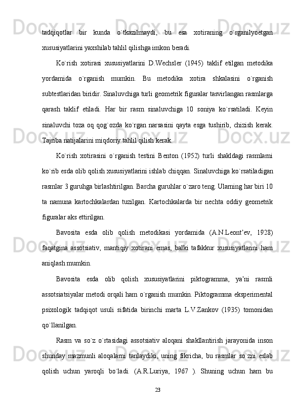 tadqiqotlar   bir   kunda   o`tkazilmaydi,   bu   esa   xotiraning   o`rganilyoetgan
xususiyatlarini yaxshilab tahlil qilishga imkon beradi.
Ko`rish   xotirasi   xususiyatlarini   D.Wechsler   (1945)   taklif   etilgan   metodika
yordamida   o`rganish   mumkin.   Bu   metodika   xotira   shkalasini   o`rganish
subtestlaridan biridir. Sinaluvchiga turli geometrik figuralar tasvirlangan rasmlarga
qarash   taklif   etiladi.   Har   bir   rasm   sinaluvchiga   10   soniya   ko`rsatiladi.   Keyin
sinaluvchi   toza   oq   qog`ozda   ko`rgan   narsasini   qayta   esga   tushirib,   chizish   kerak.
Tajriba natijalarini miqdoriy tahlil qilish kerak.
Ko`rish   xotirasini   o`rganish   testini   Benton   (1952)   turli   shakldagi   rasmlarni
ko`rib esda olib qolish xususiyatlarini ishlab chiqqan.  Sinaluvchiga ko`rsatiladigan
rasmlar 3 guruhga birlashtirilgan. Barcha guruhlar o`zaro teng. Ularning har biri 10
ta   namuna   kartochkalardan   tuzilgan.   Kartochkalarda   bir   nechta   oddiy   geometrik
figuralar aks ettirilgan.
Bavosita   esda   olib   qolish   metodikasi   yordamida   (A.N.Leont’ev,   1928)
faqatgina   assotsiativ,   mantiqiy   xotirani   emas,   balki   tafakkur   xususiyatlarini   ham
aniqlash mumkin.
Bavosita   esda   olib   qolish   xususiyatlarini   piktogramma,   ya’ni   rasmli
assotsiatsiyalar metodi orqali ham o`rganish mumkin. Piktogramma eksperimental
psixologik   tadqiqot   usuli   sifatida   birinchi   marta   L.V.Zankov   (1935)   tomonidan
qo`llanilgan.
Rasm   va   so`z   o`rtasidagi   assotsiativ   aloqani   shakllantirish   jarayonida   inson
shunday   mazmunli   aloqalarni   tanlaydiki,   uning   fikricha,   bu   rasmlar   so`zni   eslab
qolish   uchun   yaroqli   bo`ladi.   (A.R.Luriya,   1967   ).   Shuning   uchun   ham   bu
23 