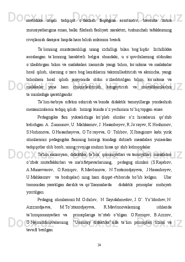 metodika   orqali   tadqiqot   o`tkazish   faqatgina   assotsiativ,   bavosita   xotira
xususiyatlarigina emas, balki fikrlash faoliyati xarakteri, tushunchali  tafakkurning
rivojlanish darajasi haqida ham bilish imkonini beradi.
Ta`limning   muntazamliligi   uning   izchilligi   bilan   bog`liqdir.   Izchillikka
asoslangan   ta`limning   harakterli   belgisi   shundaki,   u   o`quvchilarning   oldindan
o`zlashtirgan   bilim   va   malakalari   zamirida   yangi   bilim,   ko`nikma   va   malakalar
hosil   qilish,   ularning   o`zaro   bog`lanishlarini   takomillashtirish   va   aksincha,   yangi
bilimlarni   hosil   qilish   jarayonida   oldin   o`zlashtirilgan   bilim,   ko`nikma   va
malakalar   yana   ham   chuqurlashtirish,   kengaytirish   va   mustahkamlashni
ta`minlashga qaratilgandir.
Ta’lim-tarbiya  sifatini oshirish va bunda  didaktik  tamoyillarga  yondashish
mexanizmlarini tadqiq qilish   hozirgi kunda o’z yechimini to’liq topgan emas. 
Pedagogika   fani   yuksalishiga   ko’plab   olimlar   o’z   hissalarini   qo’shib
kelishgan. A. Zunnunov, U. Mahkamov, J. Hasanboyev, R.Jo`rayev, K.Hoshimov,
S.Nishonova,   O.Hasanbayeva,   O.To`rayeva,   O`.Tolibov,   X.Ibragimov   kabi   yirik
olimlarimiz   pedagogika   fanining   hozirgi   kundagi   dolzarb   masalalari   yuzasidan
tadqiqotlar olib borib, uning rivojiga muhim hissa qo`shib kelmoqdalar. 
Ta'lim nazariyasi, didaktika, ta’lim   qonuniyatlari va tamoyillari   masalalari
o’zbek   mutafakkirlari   va   ma'rifatpavarlarining,     pedagog   olimlari   (S.Rajabov,
A.Munavvarov,   O.Roziqov,   R.Mavlonova,   N.Toxtaxodjayeva,   J.Hasanboyev,
U.Mahkamov     va   boshqalar)   ning   ham   diqqat-e'tiborida   bo’lib   kelgan.       Ular
tomonidan   yaratilgan   darslik   va   qo’llanmalarda         didaktik     prinsiplar     mohiyati
yoritilgan. 
Pedagog  olimlarimiz M. Ochilov,   N. Sayidahmedov, J. G’. Yo’ldoshev, N.
Azizxodjaeva,   M.To’xtaxodjayeva,   R.Mavlonovalarning     ishlarida
ta’limqonuniyatlari   va     prinsiplariga   to’xtab   o’tilgan.   O.Roziqov,   B.Azizov,
G.Najmiddinovalarning     “Umumiy   didaktika”sida   ta’lim   prinsiplari   tizimi   va
tavsifi berilgan. 
24 