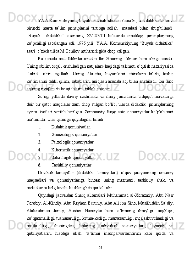 YA.A.Komenskiyning   buyuk    xizmati   shunan  iboratki,  u  didaktika  tarixida
birinchi   marta   ta’lim   prinsiplarini   tartibga   solish     masalasi   bilan   shug’ullandi.
“Buyuk     didaktika”   asarining   XV-XVIII   boblarida   amaldagi   prinsiplarpning
ko’pchiligi   asoslangan   edi.   1975   yili     YA.A.   Komenskiyning   “Buyuk   didaktika”
asari  o’zbek tilida M.Ochilov muharrirligida chop etilgan.  
Bu   sohada   mutafakkirlarimizdan   Ibn   Sinoning     fikrlari   ham   o’ziga   xosdir.
Uning «bilim orqali erishiladigan natijalar» haqidagi ta'limoti o’qitish nazariyasida
alohida   o’rin   egalladi.   Uning   fikricha,   buyumlarni   chinakam   bilish,   tashqi
ko’rinishini tahlil qilish, sabablarini aniqlash asosida aql bilan erishiladi. Ibn Sino
aqlning rivojlanish bosqichlarini ishlab chiqqan.  
So’ngi   yillarda   davriy   nashrlarda   va   ilmiy   jurnallarda   tadqiqot   mavzusiga
doir   bir   qator   maqolalar   xam   chop   etilgan   bo’lib,   ularda   didaktik     prinsiplarning
ayrim   jixatlari   yoritib   berilgan.   Zamonaviy   fanga   aniq   qonuniyatlar   ko’plab   soni
ma’lumdir. Ular qatoriga quyidagilar kiradi: 
1. Didaktik qonuniyatlar. 
2. Gnoseologik qonuniyatlar. 
3. Psixologik qonuniyatlar. 
4. Kibernetik qonuniyatlar. 
5. Sotsiologik qonuniyatlar.  
6. Tashkiliy qonuniyatlar. 
Didaktik   tamoyillar   (didaktika   tamoyillari)   o’quv   jarayonining   umumiy
maqsadlari   va   qonuniyatlariga   binoan   uning   mazmuni,   tashkiliy   shakl   va
metodlarini belgilovchi boshlang’ich qoidalardir.
Quyidagi   jadvaldan   Sharq   allomalari   Muhammad   al-Xorazmiy,   Abu   Nasr
Forobiy, Al-Kindiy, Abu Rayhon Beruniy, Abu Ali ibn Sino, Muslihiddin Sa’diy,
Abdurahmon   Jomiy,   Alisher   Navoiylar   ham   ta’limning   ilmiyligi,   ongliligi,
ko’rgazmaliligi, tushunarliligi, ketma-ketligi, muntazamligi, moslashuvchanligi va
mustaqilligi,   shuningdek,   bolaning   individual   xususiyatlari,   layoqati   va
qobiliyatlarini   hisobga   olish,   ta’limni   insonparvarlashtirish   kabi   qoida   va
25 