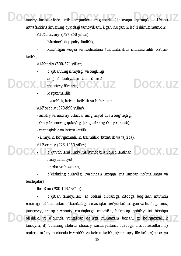 tamoyillarini   ifoda   etib   berganlari   anglanadi   (1-ilovaga   qarang).     Ushbu
mutafakkirlarimizning quyidagi tamoyillarni ilgari surganini ko’rishimiz mumkin:
Al-Xorazmiy  (757-850 yillar)
- Musta q illik (ijodiy faollik);
- kuzatilgan   voqea   va   hodisalarni   tushuntirishda   muntazamlik,   ketma-
ketlik;
Al-Kindiy   (800-871 yillar)
- o’q itishning ilmiyligi va ongliligi;
- anglash faoliyatini    faollashtirish;
- manti q iy fikrlash;
- k´rgazmalilik;
- tizimlilik, ketma-ketlilik va  h okazolar
Al-Forobiy (870-950 yillar)
- amaliy va nazariy bilimlar ning  h ayot bilan bo g’ liqligi
- ilmiy bilimning qulayligi (anglashning ilmiy metodi);
- mantiqiylik va ketma-ketlik;
 - ilmiylik, ko’rgazmalilik, tizimlilik (kuzatish va tajriba);
Al-Beruniy (973-1050 yillar)
- o’q uvchilarni ilmiy ma’lumot bilan qurollantirish;
- ilmiy amaliyot;
- tajriba va kuzatish;
- o’qishning   qulayligi   (yaqindan   uzoqqa,   ma’lumdan   no’malumga   va
boshqalar)
Ibn Sino (980-1037 yillar)
- o’qitish   tamoyillari:   a)   bolani   birdaniga   kitobga   bog’lash   mumkin
emasligi; b) bola bilan o’tkaziladigan mashqlar me’yorlashtirilgan va kuchiga mos,
jamoaviy,   uning   jismoniy   mashqlarga   muvofiq,   bolaning   qobiliyatini   hisobga
olishlik;   v)   o’qishda   yengildan   og’irga   muntazam   borish;   g)   ko’rgazmalilik
tamoyili;   d)   bolaning   alohida   shaxsiy   xususiyatlarini   hisobga   olish   metodlari:   a)
materialni bayon etishda tizimlilik va ketma-ketlik; b)mantiqiy fikrlash; v)nazariya
26 