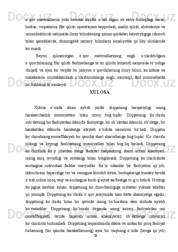 o`quv   materiallarini   yoki   tevarak   atrofni   o`rab   olgan   ob`ektiv   borliqdagi   narsa,
hodisa, voqealarini fikr qilish operatsiyasi-taqqoslash, analiz qilish, abstraksiya va
umumlashtirish natijasida ilmiy bilimlarning qonun-qoidalari hayotiyligiga ishonch
bilan   qarashlarida,   shuningdek   nazariy   bilimlarni   amaliyotda   qo`llay   olishlarida
ko`rinadi.
Bayon   qilinayotgan   o`quv   materiallarining   ongli   o`zlashtirlgani
o`quvchilarning fikr qilish faoliyatlariga ta`sir qilishi  kuzatish natijasida ro`yobga
chiqadi   va   ayni   bir   vaqtda   bu   jarayon   o`quvchilarning   ilmiy   bilim,   ko`nikma   va
malakalarni   mustahkamlash   o`zlashtirishlarga   ongli,   mustaqil,   faol   munosabatda
bo`lishlarini ta’minlaydi.
XULOSA
Xulosa   o’rnida   shuni   aytish   joizki   diqqatning   barqarorligi   uning
harakatchanlik   xususiyatlari   bilan   uzviy   bog`liqdir.   Diqqatning   ko`chishi
sub’ektning bir faoliyatdan ikkinchi faoliyatga, bir ob’ektdan ikkinchi ob’ektga, bir
harakatdan   ikkinchi   harakatga   ataylab   o`tishda   namoyon   bo`ladi.   Diqqatni
ko`chirishning muvaffakiyati bir qancha shart sharoitlariga bog`liqdir. Ko`chirishi
oldingi   va   keyingi   faoliyatning   xususiyatlari   bilan   bog`liq   bo`ladi.   Diqqatning
ko`chirilishi   ko`p   jihatdan   yangi   faoliyat   maqsadning   shaxs   uchun   ahamiyati,
uning   aniq   ravonligi   va   soddaligi   bilan   belgilanadi.   Diqqatning   ko`chirilishida
anchagina   individual   farklar   mavjuddir.   Ba’zi   odamlar   bir   faoliyatini   qo`yib,
ikkinchisini bajarishga tez va osongina kirishib ketsa, boshqalariga bunday tarzda
o`tish uchun uzoq vaqt va anchagina kuch-g`ayrat sarflashga to`g`ri keladi. Hozirgi
ko`pgina   kasblar   aynan   diqqatning   ko`chuvchanligiga   nisbatan   yuksak   talablar
qo`ymoqda. Diqqatning ko`chishi  o`quv jarayonida ham  katta ahamiyatga  egadir,
diqqatning   ko`chishi   bilan   bir   qatorda   uning   bo`linishini   xam   alohida   ajratib
ko`rsatadilar.   Diqqatning   bo`linishi   deganda   uning   asosiy   faoliyatidan   uni
muvaffaqiyatli   tarzda   bajarish   uchun   ahamiyatsiz   ob’ektlarga   ixtiyorsiz
ko`chirilishi tushuniladi. Diqqatning taqsimlanishi ikkita va undan ko`proq faoliyat
turlarining   (bir   qancha   harakatlarining)   ayni   bir   vaqtning   o`zida   (biriga   qo`yib)
28 