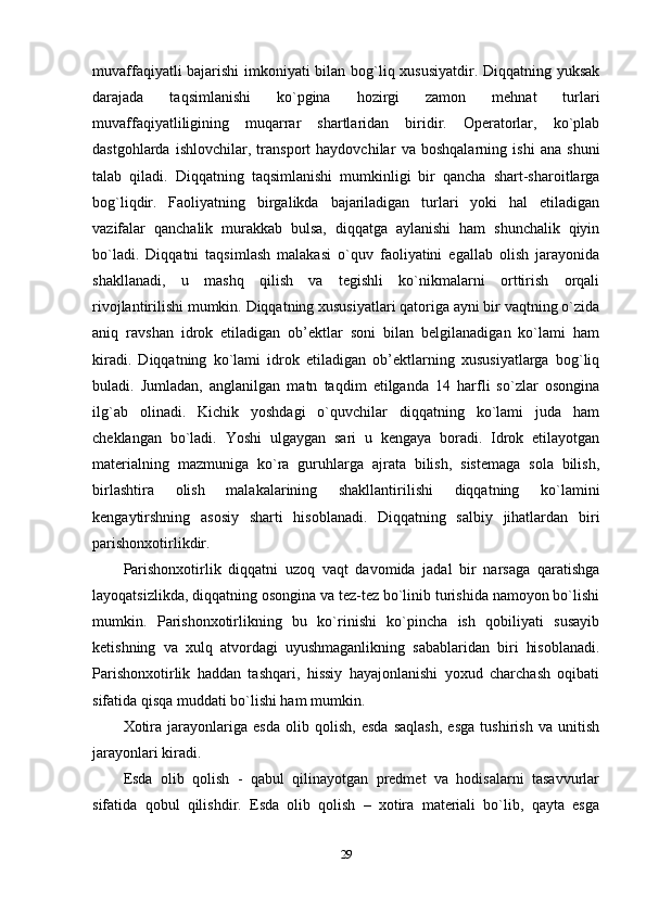 muvaffaqiyatli bajarishi  imkoniyati bilan bog`liq xususiyatdir. Diqqatning yuksak
darajada   taqsimlanishi   ko`pgina   hozirgi   zamon   mehnat   turlari
muvaffaqiyatliligining   muqarrar   shartlaridan   biridir.   Operatorlar,   ko`plab
dastgohlarda   ishlovchilar,   transport   haydovchilar   va   boshqalarning   ishi   ana   shuni
talab   qiladi.   Diqqatning   taqsimlanishi   mumkinligi   bir   qancha   shart-sharoitlarga
bog`liqdir.   Faoliyatning   birgalikda   bajariladigan   turlari   yoki   hal   etiladigan
vazifalar   qanchalik   murakkab   bulsa,   diqqatga   aylanishi   ham   shunchalik   qiyin
bo`ladi.   Diqqatni   taqsimlash   malakasi   o`quv   faoliyatini   egallab   olish   jarayonida
shakllanadi,   u   mashq   qilish   va   tegishli   ko`nikmalarni   orttirish   orqali
rivojlantirilishi mumkin. Diqqatning xususiyatlari qatoriga ayni bir vaqtning o`zida
aniq   ravshan   idrok   etiladigan   ob’ektlar   soni   bilan   belgilanadigan   ko`lami   ham
kiradi.   Diqqatning   ko`lami   idrok   etiladigan   ob’ektlarning   xususiyatlarga   bog`liq
buladi.   Jumladan,   anglanilgan   matn   taqdim   etilganda   14   harfli   so`zlar   osongina
ilg`ab   olinadi.   Kichik   yoshdagi   o`quvchilar   diqqatning   ko`lami   juda   ham
cheklangan   bo`ladi.   Yoshi   ulgaygan   sari   u   kengaya   boradi.   Idrok   etilayotgan
materialning   mazmuniga   ko`ra   guruhlarga   ajrata   bilish,   sistemaga   sola   bilish,
birlashtira   olish   malakalarining   shakllantirilishi   diqqatning   ko`lamini
kengaytirshning   asosiy   sharti   hisoblanadi.   Diqqatning   salbiy   jihatlardan   biri
parishonxotirlikdir.
Parishonxotirlik   diqqatni   uzoq   vaqt   davomida   jadal   bir   narsaga   qaratishga
layoqatsizlikda, diqqatning osongina va tez-tez bo`linib turishida namoyon bo`lishi
mumkin.   Parishonxotirlikning   bu   ko`rinishi   ko`pincha   ish   qobiliyati   susayib
ketishning   va   xulq   atvordagi   uyushmaganlikning   sabablaridan   biri   hisoblanadi.
Parishonxotirlik   haddan   tashqari,   hissiy   hayajonlanishi   yoxud   charchash   oqibati
sifatida qisqa muddati bo`lishi ham mumkin.
Xotira   jarayonlariga   esda   olib   qolish,   esda   saqlash,   esga   tushirish   va   unitish
jarayonlari kiradi. 
Esda   olib   qolish   -   qabul   qilinayotgan   predmet   va   hodisalarni   tasavvurlar
sifatida   qobul   qilishdir.   Esda   olib   qolish   –   xotira   materiali   bo`lib,   qayta   esga
29 