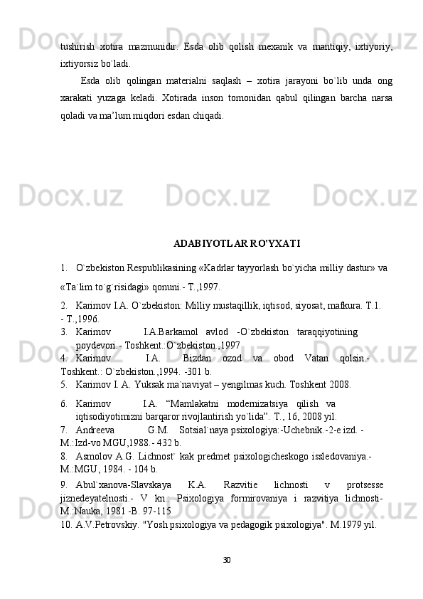 tushirish   xotira   mazmunidir.   Esda   olib   qolish   mexanik   va   mantiqiy,   ixtiyoriy,
ixtiyorsiz bo`ladi. 
Esda   olib   qolingan   materialni   saqlash   –   xotira   jarayoni   bo`lib   unda   ong
xarakati   yuzaga   keladi.   Xotirada   inson   tomonidan   qabul   qilingan   barcha   narsa
qoladi va ma’lum miqdori esdan chiqadi.
ADABIYOTLAR RO'YXATI
1. O`zbekiston   Respublikasining   «Kadrlar   tayyorlash   bo`yicha   milliy   dastur»   va
«Ta`lim   to`g`risidagi»   qonuni.-   T.,1997.
2. Karimov   I.A.   O`zbekiston:   Milliy   mustaqillik, iqtisod,   siyosat, mafkura.   T.1.
-   T.,1996.
3. Karimov I.A.Barkamol avlod -O`zbekiston taraqqiyotining
poydevori.-   Toshkent.:O`zbekiston.,1997
4. Karimov I.A. Bizdan ozod va obod Vatan qolsin.-
Toshkent.:   O`zbekiston.,1994. -301   b.
5. Karimov   I.   A.   Yuksak   ma`naviyat –   yengilmas   kuch.   Toshkent   2008.
6. Karimov I.A. “Mamlakatni modernizatsiya qilish va
iqtisodiyotimizni   barqaror   rivojlantirish   yo`lida”.   T.,   16,   2008   yil.
7. Andreeva G.M. Sotsial`naya   psixologiya:-Uchebnik.-2-e   izd.   -
M.:Izd-vo   MGU,1988.-   432   b.
8. Asmolov   A.G.   Lichnost`   kak   predmet   psixologicheskogo   issledovaniya.-  
M.:MGU,   1984. -   104   b.
9. Abul`xanova-Slavskaya   K.A.   Razvitie   lichnosti   v   protsesse
jiznedeyatelnosti.-   V   kn.:   Psixologiya   formirovaniya   i   razvitiya   lichnosti-
M.:Nauka, 1981   -B.   97-115
10. A.V.Petrovskiy.   "Yosh   psixologiya   va   pedagogik   psixologiya".   M.1979   yil.
30 