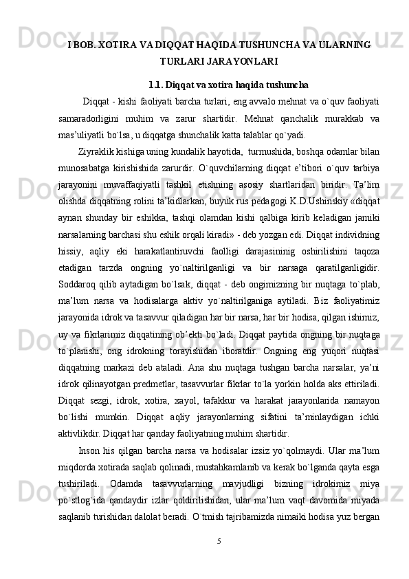 I BOB.  XOTIRA VA DIQQAT HAQIDA TUSHUNCHA VA ULARNING
TURLARI JARAYONLARI
1.1.   Diqqat va xotira haqida tushuncha
Diqqat - kishi faoliyati barcha turlari, eng avvalo mehnat va o`quv faoliyati
samaradorligini   muhim   va   zarur   shartidir.   Mehnat   qanchalik   murakkab   va
mas’uliyatli bo`lsa, u diqqatga shunchalik katta talablar qo`yadi.
Ziyraklik kishiga uning kundalik hayotida,  turmushida, boshqa odamlar bilan
munosabatga   kirishishida   zarurdir.   O`quvchilarning   diqqat   e’tibori   o`quv   tarbiya
jarayonini   muvaffaqiyatli   tashkil   etishning   asosiy   shartlaridan   biridir.   Ta’lim
olishda diqqatning rolini ta’kidlarkan, buyuk rus pedagogi K.D.Ushinskiy «diqqat
aynan   shunday   bir   eshikka,   tashqi   olamdan   kishi   qalbiga   kirib   keladigan   jamiki
narsalarning barchasi shu eshik orqali kiradi» - deb yozgan edi. Diqqat individning
hissiy,   aqliy   eki   harakatlantiruvchi   faolligi   darajasininig   oshirilishini   taqoza
etadigan   tarzda   ongning   yo`naltirilganligi   va   bir   narsaga   qaratilganligidir.
Soddaroq   qilib   aytadigan   bo`lsak,   diqqat   -   deb   ongimizning   bir   nuqtaga   to`plab,
ma’lum   narsa   va   hodisalarga   aktiv   yo`naltirilganiga   aytiladi.   Biz   faoliyatimiz
jarayonida idrok va tasavvur qiladigan har bir narsa, har bir hodisa, qilgan ishimiz,
uy va fikrlarimiz  diqqatining ob’ekti  bo`ladi.   Diqqat  paytida ongning bir  nuqtaga
to`planishi,   ong   idrokning   torayishidan   iboratdir.   Ongning   eng   yuqori   nuqtasi
diqqatning   markazi   deb   ataladi.   Ana   shu   nuqtaga   tushgan   barcha   narsalar,   ya’ni
idrok qilinayotgan predmetlar, tasavvurlar  fikrlar  to`la yorkin holda aks ettiriladi.
Diqqat   sezgi,   idrok,   xotira,   xayol,   tafakkur   va   harakat   jarayonlarida   namayon
bo`lishi   mumkin.   Diqqat   aqliy   jarayonlarning   sifatini   ta’minlaydigan   ichki
aktivlikdir. Diqqat har qanday faoliyatning muhim shartidir.
Inson   his   qilgan   barcha   narsa   va   hodisalar   izsiz   yo`qolmaydi.   Ular   ma’lum
miqdorda xotirada saqlab qolinadi, mustahkamlanib va kerak bo`lganda qayta esga
tushiriladi.   Odamda   tasavvurlarning   mavjudligi   bizning   idrokimiz   miya
po`stlog`ida   qandaydir   izlar   qoldirilishidan,   ular   ma’lum   vaqt   davomida   miyada
saqlanib turishidan dalolat beradi. O`tmish tajribamizda nimaiki hodisa yuz bergan
5 