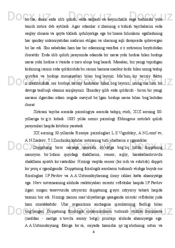 bo`lsa,   shuni   esda   olib   qolish,   esda   saqlash   va   keyinchalik   esga   tushirishi   yoki
tanish   xotira   deb   aytiladi.   Agar   odamlar   o`zlarining   o`tishish   tajribalarini   esda
saqlay   olmasa   va   qayta   tiklash   qobiliyatiga   ega   bo`lmasa   bilimlarni   egallashning
har qanday imkoniyatidan mahrum etilgan va ularning aqli darajasida qolavergan
bo`lar edi. Shu sababdan ham har bir odamning vazifasi o`z xotirasini boyitishdan
iboratdir.  Esda  olib  qolish  jarayonida  odamda  bir   narsa  yoki  hodisa   bilan  boshqa
narsa yoki hodisa o`rtasida o`zaro aloqa bog`lanadi. Masalan, biz yangi topishgan
kishining ismini esda qoldirishda bu isimni hamma mazkur kishi bilan uning tashqi
qiyofasi   va   boshqa   xususiyatlari   bilan   bog`laymiz.   Ma’lum   bir   tarixiy   faktni
o`zlashtirishda   uni   boshqa   tarixiy   hodisalar   bilan   bog`laymiz,   uning   ma’lum   bir
davrga taalluqli ekanini aniqlaymiz. Shunday qilib esda qoldirish - biron bir yangi
narsani   ilgaridan   odam   ongida   mavjud   bo`lgan   boshqa   narsa   bilan   bog`lashdan
iborat. 
Xotirani   tajriba   asosida   psixologiya   asosida   tadqiq   etish,   X1X   asrning   80-
yillariga   to`g`ri   keladi.   1885   yilda   nemis   psixologi   Ebbingous   xotirlab   qolish
jarayonlari haqida kitobini yaratadi. 
XX   asrning   30-yillarida   Rossiya   psixologlari   L.S.Vigodskiy,   A.N.Leont’ev,
A.N.Zankov, T.I.Zinchinko kabilar xotiraning turli jihatlarini o`rganadilar.  
Diqqatning   biror   narsaga   qaratishi   ob’ektga   bog`liq   holda   diqqatning
namoyon   bo`lishini   quyidagi   shakllarini;   sensor,   aqliy,   harakatlantiruvchi
shakllarni ajratib ko`rsatadilar. Hozirgi vaqtda sensor (ko`rish va eshitish)  diqqati
ko`proq o`rganilgandir. Diqqatning fiziologik asoslarini tushunib etishga buyuk rus
fiziologlari   I.P.Pavlov   va   A.A.Uxtomskiylarning   ilmiy   ishlari   katta   ahamiyatga
ega.   Nerv   sistemasining   alohida   reaktsiyalari   orientir   reflekslar   haqida  I.P.Pavlov
ilgari   surgan   tasavvurida   ixtiyorsiz   diqqatning   g`ayri   ixtiyoriy   tabiati   haqida
taxmin bor edi. Hozirgi zamon mas’uliyatlariga qaraganda orientir reflekslar juda
ham   murakkabdir.   Ular   organizmni   anchagina   qismlarining   faolligi   bilan
bog`langan.   Diqqatning   fiziologik   mexanizmlarini   tushunib   etishda   dominanta
(nasldan   -   naslga   o`tuvchi   asosiy   belgi)   printsipi   alohida   ahamiyatga   ega.
A.A.Uxtomskiyning   fikriga   ko`ra,   miyada   hamisha   qo`zg`alishning   ustun   va
6 