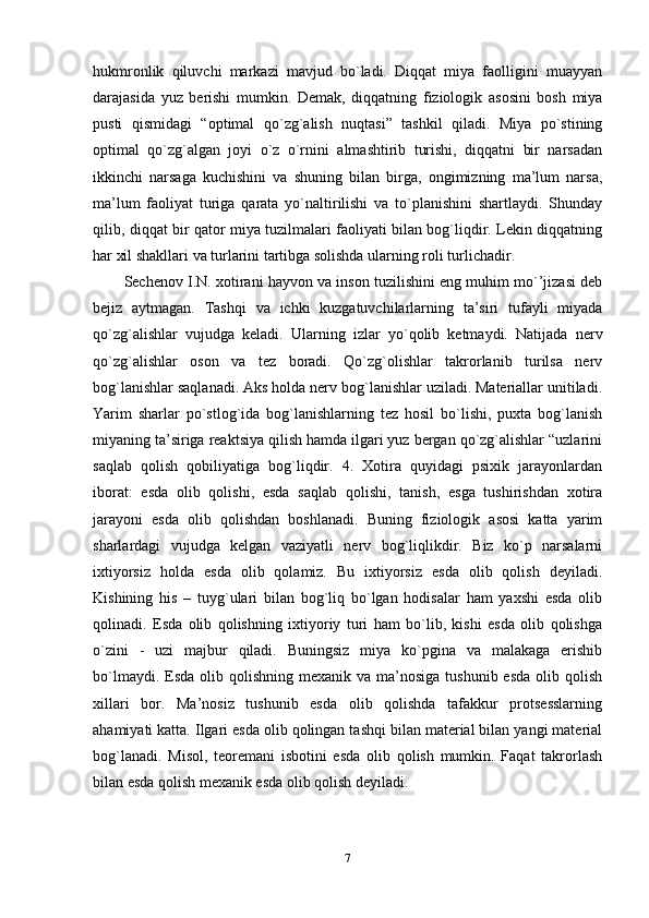 hukmronlik   qiluvchi   markazi   mavjud   bo`ladi.   Diqqat   miya   faolligini   muayyan
darajasida   yuz   berishi   mumkin.   Demak,   diqqatning   fiziologik   asosini   bosh   miya
pusti   qismidagi   “optimal   qo`zg`alish   nuqtasi”   tashkil   qiladi.   Miya   po`stining
optimal   qo`zg`algan   joyi   o`z   o`rnini   almashtirib   turishi,   diqqatni   bir   narsadan
ikkinchi   narsaga   kuchishini   va   shuning   bilan   birga,   ongimizning   ma’lum   narsa,
ma’lum   faoliyat   turiga   qarata   yo`naltirilishi   va   to`planishini   shartlaydi.   Shunday
qilib, diqqat bir qator miya tuzilmalari faoliyati bilan bog`liqdir. Lekin diqqatning
har xil shakllari va turlarini tartibga solishda ularning roli turlichadir.
Sechenov I.N. xotirani hayvon va inson tuzilishini eng muhim mo`’jizasi deb
bejiz   aytmagan.   Tashqi   va   ichki   kuzgatuvchilarlarning   ta’siri   tufayli   miyada
qo`zg`alishlar   vujudga   keladi.   Ularning   izlar   yo`qolib   ketmaydi.   Natijada   nerv
qo`zg`alishlar   oson   va   tez   boradi.   Qo`zg`olishlar   takrorlanib   turilsa   nerv
bog`lanishlar saqlanadi. Aks holda nerv bog`lanishlar uziladi. Materiallar unitiladi.
Yarim   sharlar   po`stlog`ida   bog`lanishlarning   tez   hosil   bo`lishi,   puxta   bog`lanish
miyaning ta’siriga reaktsiya qilish hamda ilgari yuz bergan qo`zg`alishlar “uzlarini
saqlab   qolish   qobiliyatiga   bog`liqdir.   4.   Xotira   quyidagi   psixik   jarayonlardan
iborat:   esda   olib   qolishi,   esda   saqlab   qolishi,   tanish,   esga   tushirishdan   xotira
jarayoni   esda   olib   qolishdan   boshlanadi.   Buning   fiziologik   asosi   katta   yarim
sharlardagi   vujudga   kelgan   vaziyatli   nerv   bog`liqlikdir.   Biz   ko`p   narsalarni
ixtiyorsiz   holda   esda   olib   qolamiz.   Bu   ixtiyorsiz   esda   olib   qolish   deyiladi.
Kishining   his   –   tuyg`ulari   bilan   bog`liq   bo`lgan   hodisalar   ham   yaxshi   esda   olib
qolinadi.   Esda   olib   qolishning   ixtiyoriy   turi   ham   bo`lib,   kishi   esda   olib   qolishga
o`zini   -   uzi   majbur   qiladi.   Buningsiz   miya   ko`pgina   va   malakaga   erishib
bo`lmaydi.  Esda olib  qolishning  mexanik va  ma’nosiga  tushunib esda   olib qolish
xillari   bor.   Ma’nosiz   tushunib   esda   olib   qolishda   tafakkur   protsesslarning
ahamiyati katta. Ilgari esda olib qolingan tashqi bilan material bilan yangi material
bog`lanadi.   Misol,   teoremani   isbotini   esda   olib   qolish   mumkin.   Faqat   takrorlash
bilan esda qolish mexanik esda olib qolish deyiladi.
7 