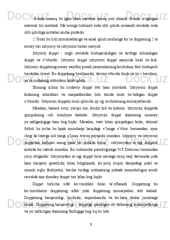   Bunda   noaniq   bo`lgan   bilan   material   quruq   yod   olinadi.   Bunda   o`zgargan
material tez unitiladi. Ma’nosiga tushunib esda olib qolish mexanik ravishda esda
olib qolishga nisbatan ancha puxtadir.
2. Hosil bo`lish xususiyatlariga va amal qilish usullariga ko`ra diqqatning 2 ta
asosiy turi ixtiyoriy va ixtiyorsiz turlari mavjud.
Ixtiyoriy   diqqat   -   ongli   ravishda   boshqariladigan   va   tartibga   solinadigan
diqqat   va   e’tibordir.   Ixtiyoriy   diqqat   ixtiyorsiz   diqqat   zamirida   hosil   bo`ladi.
Ixtiyoriy diqqatning asosiy vazifasi psixik jarayonlarning kechishini faol boshqarib
turishdan iborat. Bu diqqatning boshlanishi, davom ettirishi kuch va zo`r berishini,
ya’ni irodaning ishtirokini talab qiladi.
Shuning   uchun   bu   irodaviy   diqqat   deb   ham   yuritiladi.   Ixtiyorsiz   diqqat
kishining   xohishlari   va   maqsadlaridan   holi   tarzda   hosil   bo`ladigan   diqqat
e’tibordir. Ixtiyorsiz diqqatni hosil qiluvchi qo`zg`ovchilarning xususiyatlaridir. 
Masalan;  baland ovoz, yorqin nur, kuchli  hid va hokozo. Ixtiyorsiz diqqatda
qiziqishning   roli   benihoya   kattadir.   Ixtiyorsiz   diqqat   shaxsning   umumiy
yo`nallganligiga   ham   bog`liqdir.   Masalan,   teatr   bilan   qiziqadigan   kishi,   ehtimol
futbol   bo`yicha   bo`lajak   musobaqa   haqidagi   e’longa   e’tibor   bermasdan,   ayni
chog`da teatrga oid yangi e’lonni tezroq payqashi mumkin. Ixtiyoriy va ixtiyorsiz
diqqatdan   tashqari   uning   yana   bir   alohida   turini   -   ixtiyoriydan   so`ngi   diqqatni
alohida ko`rsatish mumkin. Bu tushuncha  psixologiyaga N.F.Dobrinin tomonidan
joriy etilgandir. Ixtiyoriydan so`ngi diqqat biror narsaga uzoq vaqt davomida juda
ham   barqaror   qaratilishi   bilan   belgilanadi,   ko`proq   yuqori   darajadagi   jadal   va
unumli   aqliy   faoliyatini,   barcha   turdagi   mehnatning   yuksak   unumdorligini   asosli
ravishda ana shunday diqqat turi bilan bog`liqdir.
Diqqat   turlicha   sifat   ko`rinishlari   bilan   ta’riflanadi.   Diqqatning   bu
ko`rinishlarini   diqqatning   sifati   yoki   diqqatning   xususiyatlari   deb   ataladi.
Diqqatning   barqarorligi,   kuchishi,   taqsimlanishi   va   ko`lami   shular   jumlasiga
kiradi. Diqqatning barqarorligi – diqqatga qaratilgan ob’ektlarning xususiyatlariga
va yo`naltirilgan shaxsning faolligiga bog`liq bo`ladi.
8 