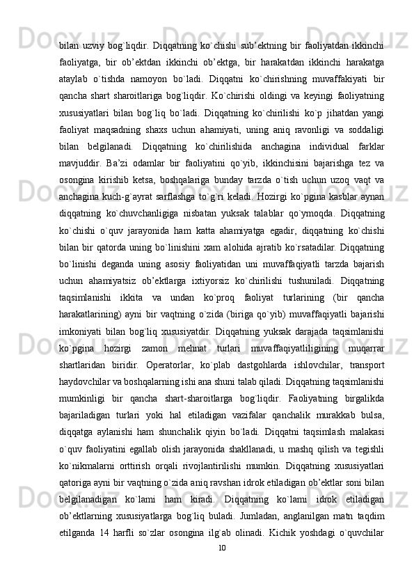 bilan   uzviy   bog`liqdir.   Diqqatning   ko`chishi   sub’ektning   bir   faoliyatdan   ikkinchi
faoliyatga,   bir   ob’ektdan   ikkinchi   ob’ektga,   bir   harakatdan   ikkinchi   harakatga
ataylab   o`tishda   namoyon   bo`ladi.   Diqqatni   ko`chirishning   muvaffakiyati   bir
qancha   shart   sharoitlariga   bog`liqdir.   Ko`chirishi   oldingi   va   keyingi   faoliyatning
xususiyatlari   bilan   bog`liq   bo`ladi.   Diqqatning   ko`chirilishi   ko`p   jihatdan   yangi
faoliyat   maqsadning   shaxs   uchun   ahamiyati,   uning   aniq   ravonligi   va   soddaligi
bilan   belgilanadi.   Diqqatning   ko`chirilishida   anchagina   individual   farklar
mavjuddir.   Ba’zi   odamlar   bir   faoliyatini   qo`yib,   ikkinchisini   bajarishga   tez   va
osongina   kirishib   ketsa,   boshqalariga   bunday   tarzda   o`tish   uchun   uzoq   vaqt   va
anchagina   kuch-g`ayrat   sarflashga   to`g`ri   keladi.   Hozirgi   ko`pgina   kasblar   aynan
diqqatning   ko`chuvchanligiga   nisbatan   yuksak   talablar   qo`ymoqda.   Diqqatning
ko`chishi   o`quv   jarayonida   ham   katta   ahamiyatga   egadir,   diqqatning   ko`chishi
bilan   bir   qatorda   uning   bo`linishini   xam   alohida   ajratib   ko`rsatadilar.   Diqqatning
bo`linishi   deganda   uning   asosiy   faoliyatidan   uni   muvaffaqiyatli   tarzda   bajarish
uchun   ahamiyatsiz   ob’ektlarga   ixtiyorsiz   ko`chirilishi   tushuniladi.   Diqqatning
taqsimlanishi   ikkita   va   undan   ko`proq   faoliyat   turlarining   (bir   qancha
harakatlarining)   ayni   bir   vaqtning   o`zida   (biriga   qo`yib)   muvaffaqiyatli   bajarishi
imkoniyati   bilan   bog`liq   xususiyatdir.   Diqqatning   yuksak   darajada   taqsimlanishi
ko`pgina   hozirgi   zamon   mehnat   turlari   muvaffaqiyatliligining   muqarrar
shartlaridan   biridir.   Operatorlar,   ko`plab   dastgohlarda   ishlovchilar,   transport
haydovchilar va boshqalarning ishi ana shuni talab qiladi. Diqqatning taqsimlanishi
mumkinligi   bir   qancha   shart-sharoitlarga   bog`liqdir.   Faoliyatning   birgalikda
bajariladigan   turlari   yoki   hal   etiladigan   vazifalar   qanchalik   murakkab   bulsa,
diqqatga   aylanishi   ham   shunchalik   qiyin   bo`ladi.   Diqqatni   taqsimlash   malakasi
o`quv   faoliyatini   egallab   olish   jarayonida   shakllanadi,   u   mashq   qilish   va   tegishli
ko`nikmalarni   orttirish   orqali   rivojlantirilishi   mumkin.   Diqqatning   xususiyatlari
qatoriga ayni bir vaqtning o`zida aniq ravshan idrok etiladigan ob’ektlar soni bilan
belgilanadigan   ko`lami   ham   kiradi.   Diqqatning   ko`lami   idrok   etiladigan
ob’ektlarning   xususiyatlarga   bog`liq   buladi.   Jumladan,   anglanilgan   matn   taqdim
etilganda   14   harfli   so`zlar   osongina   ilg`ab   olinadi.   Kichik   yoshdagi   o`quvchilar
10 