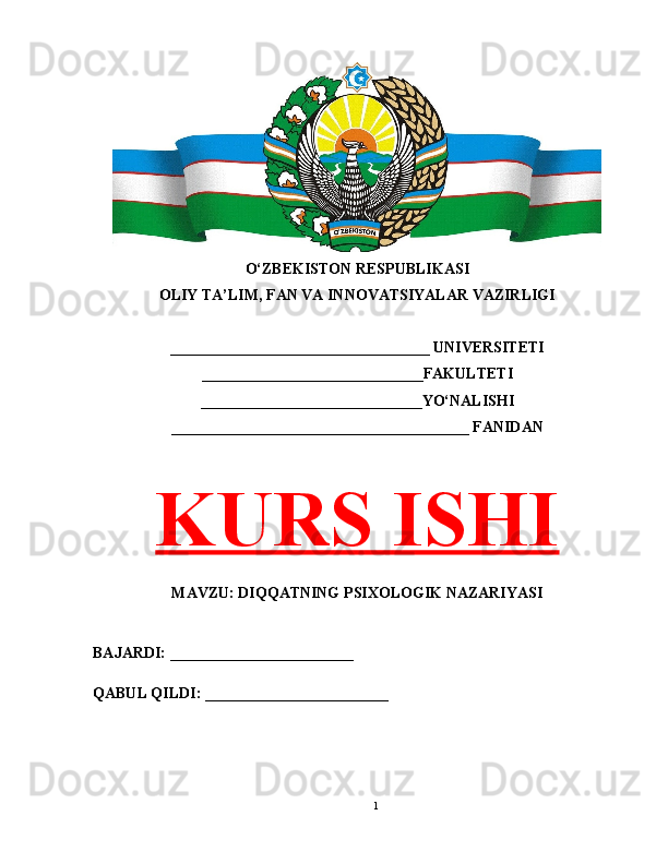 O‘ZBEKISTON RESPUBLIKASI 
OLIY TA’LIM, FAN VA INNOVATSIYALAR VAZIRLIGI
__________________________________ UNIVERSITETI
_____________________________FAKULTETI
_____________________________YO‘NALISHI
_______________________________________ FANIDAN
KURS ISHI
MAVZU: DIQQATNING PSIXOLOGIK NAZARIYASI
BAJARDI: ________________________
QABUL QILDI: ________________________
1 