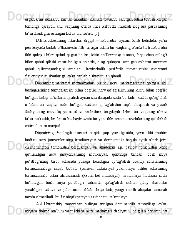 organlarini sozlashni kiritish mumkin. kuchsiz tovushni eshitgan odam tovush kelgan
tomonga   qaraydi,   shu   vaqtning   o‘zida   mos   keluvchi   mushak   nog‘ora   pardasining
ta’sirchanligini oshirgan holda uni tortadi.[1]
  D.E.Brodbentning   fikricha,   diqqat   –   axborotni,   aynan,   kirib   kelishda,   ya’ni
periferiyada tanlab o‘tkazuvchi filtr. u, agar odam bir vaqtning o‘zida turli axborotni
ikki   qulog‘i   bilan   qabul   qilgan   bo‘lsa,   lekin   qo‘llanmaga   binoan,   faqat   chap   qulog‘i
bilan   qabul   qilishi   zarur   bo‘lgan   holatda,   o‘ng   quloqqa   uzatilgan   axborot   umuman
qabul   qilinmaganligini   aniqladi.   keyinchalik   periferik   mexanizmlar   axborotni
fizikaviy xususiyatlariga ko‘ra    tanlab o‘tkazishi aniqlandi.
Diqqatning   markaziy     mexanizmlari   bir   xil   nerv   markazlarining   qo‘zg‘alishi,
boshqalarining tormozlanishi bilan bog‘liq. nerv qo‘zg‘alishining kuchi bilan bog‘liq
bo‘lgan tashqi ta’sirlarni ajratish aynan shu darajada sodir bo‘ladi.    kuchli qo‘zg‘alish
u   bilan   bir   vaqtda   sodir   bo‘lgan   kuchsiz   qo‘zg‘alishni   siqib   chiqaradi   va   psixik
faoliyatning   muvofiq   yo‘nalishda   kechishini   belgilaydi.   lekin   bir   vaqtning   o‘zida
ta’sir ko‘rsatib, bir-birini kuchaytiruvchi bir yoki ikki seskantiruvchilarning qo‘shilish
ehtimoli ham mavjud.
Diqqatning   fiziologik   asoslari   haqida   gap   yuritilganida,   yana   ikki   muhim
hodisa:   nerv   jarayonlarining   irradiatsiyasi   va   dominantlik   haqida   aytib   o‘tish   joiz.
ch.sherrington   tomonidan   belgilangan   va   akademik   i.p.   pavlov   tomonidan   keng
qo‘llanilgan   nerv   jarayonlarining   induksiyasi   qonuniga   binoan,   bosh   miya
po‘stlog‘ining   biror   sohasida   yuzaga   keladigan   qo‘zg‘alish   boshqa   sohalarining
tormozlanishiga   sabab   bo‘ladi   (baravar   induksiya)   yoki   miya   ushbu   sohasining
tormozlanishi   bilan   almashinadi   (ketma-ket   induksiya).   irradiatsiya   hodisasi   sodir
bo‘ladigan   bosh   miya   po‘stlog‘i   sohasida   qo‘zg‘alish   uchun   qulay   sharoitlar
yaratilgani   uchun   darajalar   oson   ishlab   chiqariladi,   yangi   shartli   aloqalar   samarali
tarzda o‘rnatiladi. bu fiziologik jarayonlar diqqatni ta’minlaydi.
  A.A.Uxtomskiy   tomonidan   oldinga   surilgan   dominantlik   tamoyiliga   ko‘ra,
miyada   doimo   ma’lum   vaqt   ichida   nerv   markazlari   faoliyatini   belgilab   beruvchi   va
10 