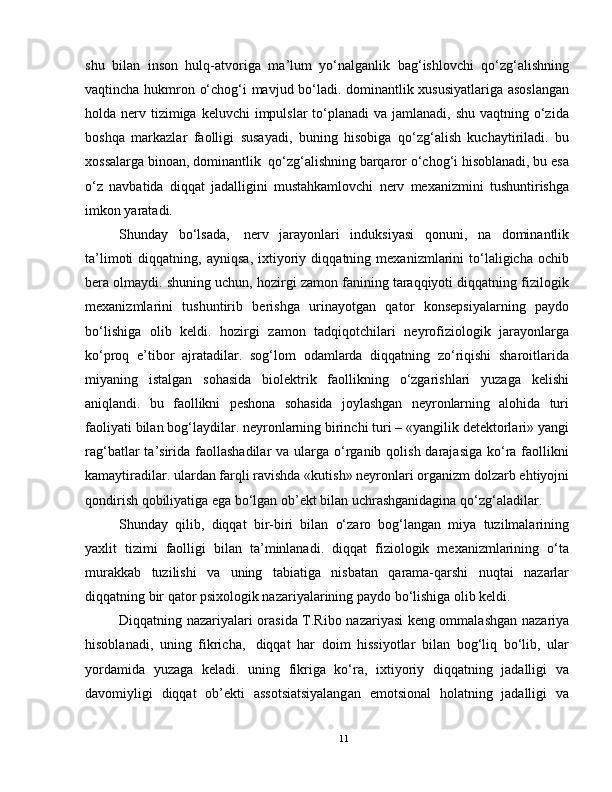 shu   bilan   inson   hulq-atvoriga   ma’lum   yo‘nalganlik   bag‘ishlovchi   qo‘zg‘alishning
vaqtincha hukmron o‘chog‘i mavjud bo‘ladi. dominantlik xususiyatlariga asoslangan
holda nerv tizimiga  keluvchi  impulslar  to‘planadi  va jamlanadi,  shu vaqtning o‘zida
boshqa   markazlar   faolligi   susayadi,   buning   hisobiga   qo‘zg‘alish   kuchaytiriladi.   bu
xossalarga binoan, dominantlik    qo‘zg‘alishning barqaror o‘chog‘i hisoblanadi, bu esa
o‘z   navbatida   diqqat   jadalligini   mustahkamlovchi   nerv   mexanizmini   tushuntirishga
imkon yaratadi.
Shunday   bo‘lsada,     nerv   jarayonlari   induksiyasi   qonuni,   na   dominantlik
ta’limoti   diqqatning,   ayniqsa,   ixtiyoriy   diqqatning   mexanizmlarini   to‘laligicha   ochib
bera olmaydi. shuning uchun, hozirgi zamon fanining taraqqiyoti diqqatning fizilogik
mexanizmlarini   tushuntirib   berishga   urinayotgan   qator   konsepsiyalarning   paydo
bo‘lishiga   olib   keldi.   hozirgi   zamon   tadqiqotchilari   neyrofiziologik   jarayonlarga
ko‘proq   e’tibor   ajratadilar.   sog‘lom   odamlarda   diqqatning   zo‘riqishi   sharoitlarida
miyaning   istalgan   sohasida   biolektrik   faollikning   o‘zgarishlari   yuzaga   kelishi
aniqlandi.   bu   faollikni   peshona   sohasida   joylashgan   neyronlarning   alohida   turi
faoliyati bilan bog‘laydilar. neyronlarning birinchi turi – «yangilik detektorlari» yangi
rag‘batlar  ta’sirida  faollashadilar  va ularga  o‘rganib qolish darajasiga  ko‘ra faollikni
kamaytiradilar. ulardan farqli ravishda «kutish» neyronlari organizm dolzarb ehtiyojni
qondirish qobiliyatiga ega bo‘lgan ob’ekt bilan uchrashganidagina qo‘zg‘aladilar.
Shunday   qilib,   diqqat   bir-biri   bilan   o‘zaro   bog‘langan   miya   tuzilmalarining
yaxlit   tizimi   faolligi   bilan   ta’minlanadi.   diqqat   fiziologik   mexanizmlarining   o‘ta
murakkab   tuzilishi   va   uning   tabiatiga   nisbatan   qarama-qarshi   nuqtai   nazarlar
diqqatning bir qator psixologik nazariyalarining paydo bo‘lishiga olib keldi.
Diqqatning nazariyalari orasida T.Ribo nazariyasi keng ommalashgan nazariya
hisoblanadi,   uning   fikricha,     diqqat   har   doim   hissiyotlar   bilan   bog‘liq   bo‘lib,   ular
yordamida   yuzaga   keladi.   uning   fikriga   ko‘ra,   ixtiyoriy   diqqatning   jadalligi   va
davomiyligi   diqqat   ob’ekti   assotsiatsiyalangan   emotsional   holatning   jadalligi   va
11 