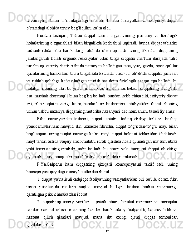 davomiyligi   bilan   ta’minlaganligi   sababli,   t.   ribo   hissiyotlar   va   ixtiyoriy   diqqat
o‘rtasidagi alohida uzviy bog‘liqlikni ko‘ra oldi.
Bundan   tashqari,   T.Ribo   diqqat   doimo   organizmning   jismoniy   va   fiziologik
holatlarining o‘zgarishlari bilan birgalikda kechishini  uqtiradi. bunda diqqat tabiatini
tushuntirishda   ribo   harakatlarga   alohida   o‘rin   ajratadi.   uning   fikricha,   diqqatning
jamlanganlik   holati   organik   reaksiyalar   bilan   birga   diqqatni   ma’lum   darajada   tutib
turishning   zaruriy   sharti   sifatida   namoyon   bo‘ladigan   tana,   yuz,   gavda,   oyoq-qo‘llar
qismlarining harakatlari bilan birgalikda kechadi. biror-bir ob’ektda diqqatni jamlash
va ushlab qolishga ketkaziladigan urinish har doim fiziologik asosga  ega bo‘ladi. bu
holatga, riboning fikri bo‘yicha, mushak zo‘riqishi mos keladi, diqqatning chalg‘ishi
esa, mushak charchog‘i bilan bog‘liq bo‘ladi. bundan kelib chiqadiki, ixtiyoriy diqqat
siri, ribo nuqtai  nazariga ko‘ra, harakatlarni  boshqarish qobiliyatidan iborat. shuning
uchun ushbu nazariya   diqqatning motorika nazariyasi   deb nomlanishi tasodifiy emas.
Ribo   nazariyasidan   tashqari,   diqqat   tabiatini   tadqiq   etishga   turli   xil   boshqa
yondoshuvlar ham mavjud. d.n. uznadze fikricha, diqqat to‘g‘ridan-to‘g‘ri mayl bilan
bog‘langan.   uning   nuqtai   nazariga   ko‘ra,   mayl   diqqat   holatini   ichkaridan  ifodalaydi.
mayl ta’siri ostida voqeiy atrof-muhitni idrok qilishda hosil qilinadigan ma’lum obraz
yoki   taassurotning   ajralishi   sodir   bo‘ladi.   bu   obraz   yoki   taassurot   diqqat   ob’ektiga
aylanadi, jarayonning o‘zi esa ob’ektivlashtirish deb nomlanadi.
P.Ya.Galperin   ham   diqqatning   qiziqarli   konsepsiyasini   taklif   etdi.   uning
konsepsiyasi quyidagi asosiy holatlardan iborat:
1. diqqat yo‘nalishli-tadqiqot faoliyatining vaziyatlaridan biri bo‘lib, obraz, fikr,
inson   psixikasida   ma’lum   vaqtda   mavjud   bo‘lgan   boshqa   hodisa   mazmuniga
qaratilgan psixik harakatdan iborat.
2.   diqqatning   asosiy   vazifasi   –   psixik   obraz,   harakat   mazmuni   va   boshqalar
ustidan   nazorat   qilish.   insonning   har   bir   harakatida   yo‘nalganlik,   bajaruvchilik   va
nazorat   qilish   qismlari   mavjud.   mana   shu   oxirgi   qismi   diqqat   tomonidan
gavdalantiriladi.
12 