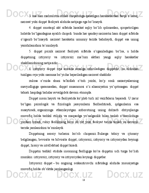 3. ma’lum mahsulotni ishlab chiqarishga qaratilgan harakatlardan farqli o‘laroq,
nazorat yoki diqqat faoliyati alohida natijaga ega bo‘lmaydi.
4.   diqqat   mustaqil   akt   sifatida   harakat   aqliy   bo‘lib   qolmasdan,   qisqartirilgan
holatda bo‘lgandagina ajralib chiqadi. bunda har qanday nazoratni ham diqqat sifatida
o‘rganib   bo‘lmaydi.   nazorat   harakatni   umumiy   tarzda   baholaydi,   diqqat   esa   uning
yaxshilanishini ta’minlaydi.
5.   diqqat   psixik   nazorat   faoliyati   sifatida   o‘rganiladigan   bo‘lsa,   u   holda
diqqatning   ixtiyoriy   va   ixtiyorsiz   ma’lum   aktlari   yangi   aqliy   harakatlar
shakllanishining natijasidir.
6.   ixtiyoriy   diqqat   reja   asosida   amalga   oshiriladigan   diqqatdir,   bu   oldindan
tuzilgan reja yoki namuna bo‘yicha bajariladigan nazorat shaklidir.
xulosa   o‘rnida   shuni   ta’kidlab   o‘tish   joizki,   ko‘p   sonli   nazariyalarning
mavjudligiga   qaramasdan,   diqqat   muammosi   o‘z   ahamiyatini   yo‘qotmagan.   diqqat
tabiati haqidagi bahslar avvalgidek davom etmoqda.
Diqqat inson hayoti va faoliyatida ko‘plab turli xil vazifalarni bajaradi.   U zarur
bo‘lgan   psixologik   va   fiziologik   jarayonlarni   faollashtiradi,   qolganlarini   esa
susaytiradi,   organizmga   etkazilayotgan   axborotning   uning   dolzarb   ehtiyojlariga
muvofiq   holda   tashkil   etilishi   va   maqsadga   yo‘nalganlik   bilan   tanlab   o‘tkazilishiga
yordam   beradi,   ruhiy   faollikning   biror   ob’ekt   yoki   faoliyat   turida   tanlab   va   davomli
tarzda jamlanishini ta’minlaydi.
Diqqatning   asosiy   turlarini   ko‘rib   chiqamiz.   Bularga   tabiiy   va   ijtimoiy
belgilangan, bevosita va bilvosita diqqat, ixtiyorsiz, ixtiyoriy va ixtiyoriydan keyingi
diqqat, hissiy va intellektual diqqat kiradi.
Diqqatni   tashkil   etishda   insonning   faolligiga   ko‘ra   diqqatni   uch   turga   bo‘lish
mumkin:   ixtiyorsiz,   ixtiyoriy va ixtiyoriydan keyingi diqqatlar.
Ixtiyorsiz     diqqat   –   bu   ongning   seskantiruvchi   sifatidagi   alohida   xususiyatiga
muvofiq holda ob’ektda jamlanganligi.
13 