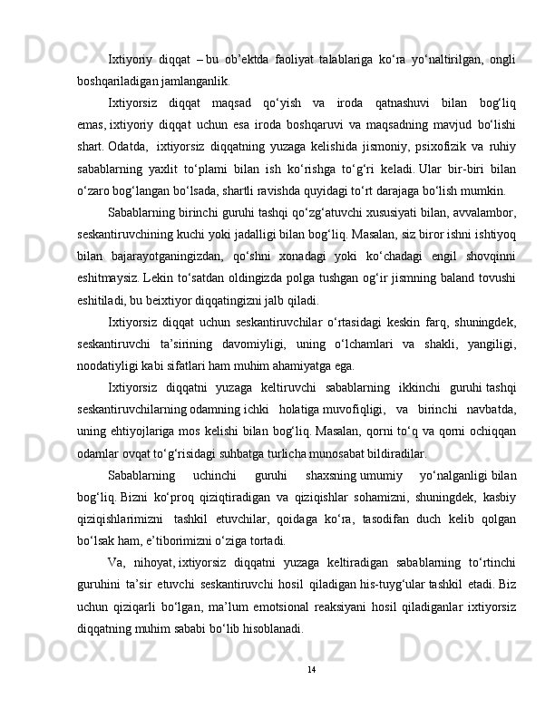 Ixtiyoriy   diqqat     –   bu   ob’ektda   faoliyat   talablariga   ko‘ra   yo‘naltirilgan,   ongli
boshqariladigan jamlanganlik.
Ixtiyorsiz   diqqat   maqsad   qo‘yish   va   iroda   qatnashuvi   bilan   bog‘liq
emas,   ixtiyoriy   diqqat   uchun   esa   iroda   boshqaruvi   va   maqsadning   mavjud   bo‘lishi
shart.   Odatda,     ixtiyorsiz   diqqatning   yuzaga   kelishida   jismoniy,   psixofizik   va   ruhiy
sabablarning   yaxlit   to‘plami   bilan   ish   ko‘rishga   to‘g‘ri   keladi.   Ular   bir-biri   bilan
o‘zaro bog‘langan bo‘lsada, shartli ravishda quyidagi to‘rt darajaga bo‘lish mumkin.
Sabablarning birinchi guruhi   tashqi qo‘zg‘atuvchi   xususiyati bilan, avvalambor,
seskantiruvchining kuchi yoki jadalligi bilan bog‘liq.   Masalan,   siz biror ishni ishtiyoq
bilan   bajarayotganingizdan,   qo‘shni   xonadagi   yoki   ko‘chadagi   engil   shovqinni
eshitmaysiz.   Lekin to‘satdan  oldingizda polga tushgan og‘ir jismning baland tovushi
eshitiladi, bu beixtiyor diqqatingizni jalb qiladi.
Ixtiyorsiz   diqqat   uchun   seskantiruvchilar   o‘rtasidagi   keskin   farq,   shuningdek,
seskantiruvchi   ta’sirining   davomiyligi,   uning   o‘lchamlari   va   shakli,   yangiligi,
noodatiyligi kabi sifatlari ham muhim ahamiyatga ega.
Ixtiyorsiz   diqqatni   yuzaga   keltiruvchi   sabablarning   ikkinchi   guruhi   tashqi
seskantiruvchilarning   odamning   ichki   holatiga   muvofiqligi,   va   birinchi   navbatda,
uning ehtiyojlariga mos kelishi  bilan bog‘liq.   Masalan,  qorni  to‘q va qorni ochiqqan
odamlar ovqat to‘g‘risidagi suhbatga turlicha munosabat bildiradilar.
Sabablarning   uchinchi   guruhi   shaxsning   umumiy   yo‘nalganligi   bilan
bog‘liq.   Bizni   ko‘proq   qiziqtiradigan   va   qiziqishlar   sohamizni,   shuningdek,   kasbiy
qiziqishlarimizni     tashkil   etuvchilar,   qoidaga   ko‘ra,   tasodifan   duch   kelib   qolgan
bo‘lsak ham, e’tiborimizni o‘ziga tortadi.
Va,   nihoyat,   ixtiyorsiz   diqqatni   yuzaga   keltiradigan   sabablarning   to‘rtinchi
guruhini   ta’sir   etuvchi   seskantiruvchi   hosil   qiladigan   his-tuyg‘ular   tashkil   etadi.   Biz
uchun   qiziqarli   bo‘lgan,   ma’lum   emotsional   reaksiyani   hosil   qiladiganlar   ixtiyorsiz
diqqatning muhim sababi bo‘lib hisoblanadi.
14 