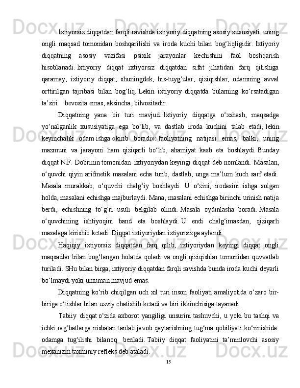 Ixtiyorsiz diqqatdan farqli ravishda ixtiyoriy diqqatning asosiy xususiyati, uning
ongli   maqsad   tomonidan   boshqarilishi   va   iroda   kuchi   bilan   bog‘liqligidir.   Ixtiyoriy
diqqatning   asosiy   vazifasi   psixik   jarayonlar   kechishini   faol   boshqarish
hisoblanadi.   Ixtiyoriy   diqqat   ixtiyorsiz   diqqatdan   sifat   jihatidan   farq   qilishiga
qaramay,   ixtiyoriy   diqqat,   shuningdek,   his-tuyg‘ular,   qiziqishlar,   odamning   avval
orttirilgan   tajribasi   bilan   bog‘liq.   Lekin   ixtiyoriy   diqqatda   bularning   ko‘rsatadigan
ta’siri        bevosita emas, aksincha, bilvositadir.
Diqqatning   yana   bir   turi   mavjud.   Ixtiyoriy   diqqatga   o‘xshash,   maqsadga
yo‘nalganlik   xususiyatiga   ega   bo‘lib,   va   dastlab   iroda   kuchini   talab   etadi,   lekin
keyinchalik   odam   ishga   «kirib   boradi»:   faoliyatning   natijasi   emas,   balki,   uning
mazmuni   va   jarayoni   ham   qiziqarli   bo‘lib,   ahamiyat   kasb   eta   boshlaydi.   Bunday
diqqat   N.F. Dobrinin   tomonidan     ixtiyoriydan keyingi   diqqat deb nomlandi. Masalan,
o‘quvchi   qiyin   arifmetik   masalani   echa   turib,   dastlab,   unga   ma’lum   kuch   sarf   etadi.
Masala   murakkab,   o‘quvchi   chalg‘iy   boshlaydi.   U   o‘zini,   irodasini   ishga   solgan
holda, masalani echishga majburlaydi. Mana, masalani echishga birinchi urinish natija
berdi,   echishning   to‘g‘ri   usuli   belgilab   olindi.   Masala   oydinlasha   boradi.   Masala
o‘quvchining   ishtiyoqini   band   eta   boshlaydi.   U   endi   chalg‘imasdan,   qiziqarli
masalaga kirishib ketadi.   Diqqat ixtiyoriydan ixtiyorsizga aylandi.
Haqiqiy   ixtiyorsiz   diqqatdan   farq   qilib,   ixtiyoriydan   keyingi   diqqat   ongli
maqsadlar  bilan bog‘langan holatda qoladi  va ongli  qiziqishlar  tomonidan quvvatlab
turiladi.   SHu bilan birga, ixtiyoriy diqqatdan farqli ravishda bunda iroda kuchi deyarli
bo‘lmaydi yoki umuman mavjud emas.
Diqqatning ko‘rib chiqilgan uch xil turi inson faoliyati amaliyotida o‘zaro bir-
biriga o‘tishlar bilan uzviy chatishib ketadi va biri ikkinchisiga tayanadi.
Tabiiy     diqqat   o‘zida   axborot  yangiligi  unsurini  tashuvchi,   u  yoki   bu  tashqi  va
ichki rag‘batlarga nisbatan tanlab javob qaytarishning tug‘ma qobiliyati ko‘rinishida  
odamga   tug‘ilishi   bilanoq     beriladi.   Tabiiy   diqqat   faoliyatini   ta’minlovchi   asosiy
mexanizm   taxminiy   refleks   deb ataladi.
15 