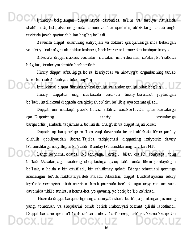 Ijtimoiy   belgilangan   diqqat   hayot   davomida   ta’lim   va   tarbiya   natijasida
shakllanadi,   hulq-atvorning   iroda   tomonidan   boshqarilishi,   ob’ektlarga   tanlab   ongli
ravishda javob qaytarish bilan bog‘liq bo‘ladi.
Bevosita   diqqat     odamning  ehtiyojlari  va  dolzarb  qiziqishlariga  mos   keladigan
va o‘zi yo‘naltirilgan ob’ektdan tashqari, hech bir narsa tomonidan boshqarilmaydi.
Bilvosita   diqqat   maxsus   vositalar,     masalan,   imo-ishoralar,   so‘zlar,   ko‘rsatkich
belgilar, jismlar yordamida boshqariladi.
Hissiy   diqqat     afzalligiga   ko‘ra,   hissiyotlar   va   his-tuyg‘u   organlarining   tanlab
ta’sir ko‘rsatish faoliyati bilan bog‘liq.
Intellektual   diqqat   fikrning yo‘nalganligi va jamlanganligi bilan bog‘liq.
Hissiy   diqqatda   ong   markazida   biror-bir   hissiy     taassurot   joylashgan
bo‘ladi,   intellektual   diqqatda esa qiziqish ob’ekti bo‘lib g‘oya xizmat qiladi.
Diqqat,   uni   mustaqil   psixik   hodisa   sifatida   xarakterlovchi   qator   xossalarga
ega.   Diqqatning   asosiy   xossalariga
barqarorlik,   jamlash,   taqsimlash,   bo‘linish,   chalg‘ish va diqqat hajmi   kiradi.
Diqqatning   barqarorligi   ma’lum   vaqt   davomida   bir   xil   ob’ektda   fikrni   jamlay
olishlik   qobiliyatidan   iborat.   Tajriba   tadqiqotlari   diqqatning   ixtiyorsiz   davriy
tebranishlarga moyilligini ko‘rsatdi.   Bunday tebranishlarning davrlari   N.N.
Lange   bo‘yicha,   odatda,     2-3   soniyaga,   ortig‘i   bilan     esa   12   soniyaga   teng
bo‘ladi.   Masalan,   agar   soatning   chiqillashiga   quloq   tutib,   unda   fikrni   jamlaydigan
bo‘lsak,   u   holda   u   bir   eshitiladi,   bir   eshitilmay   qoladi.   Diqqat   tebranishi   qonunga
asoslangan   bo‘lib,   fluktuatsiya   deb   ataladi.   Masalan,   diqqat   fluktuatsiyasini   oddiy
tajribada   namoyish   qilish   mumkin:   kesik   piramida   beriladi:   agar   unga   ma’lum   vaqt
davomida tikilib turilsa, u ketma-ket, yo qavariq, yo botiq bo‘lib ko‘rinadi.
  Hozirda diqqat barqarorligining ahamiyatli sharti bo‘lib, u jamlangan jismning
yangi   tomonlari   va   aloqalarini   ochib   berish   imkoniyati   xizmat   qilishi   isbotlandi.
Diqqat   barqarorligini   o‘lchash   uchun   alohida   harflarning   tartibsiz   ketma-ketligidan
16 