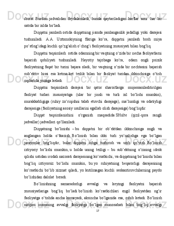 iborat   Burdon   jadvalidan   foydalaniladi,   bunda   qaytariladigan   harflar   soni     har   bir
satrda bir xilda bo‘ladi.
Diqqatni   jamlash   ostida   diqqatning   jismda   jamlanganlik   jadalligi   yoki   darajasi
tushuniladi.   A.A.   Uxtomskiyning   fikriga   ko‘ra,   diqqatni   jamlash   bosh   miya
po‘stlog‘idagi kuchli qo‘zg‘alish o‘chog‘i faoliyatining xususiyati bilan bog‘liq.
Diqqatni taqsimlash     ostida odamning bir vaqtning o‘zida bir necha faoliyatlarni
bajarish   qobiliyati   tushuniladi.   Hayotiy   tajribaga   ko‘ra,     odam   ongli   psixik
faoliyatning   faqat   bir   turini   bajara   oladi,   bir   vaqtning   o‘zida   bir   nechtasini   bajarish
sub’ektiv   hissi   esa   ketma-ket   tezlik   bilan   bir   faoliyat   turidan   ikkinchisiga   o‘tish
oqibatida yuzaga keladi.
Diqqatni   taqsimlash   darajasi   bir   qator   sharoitlarga:   mujassamlashtirilgan
faoliyat   turlari   xususiyatiga   (ular   bir   jinsli   va   turli   xil   bo‘lishi   mumkin),
murakkabligiga   (ruhiy   zo‘riqishni   talab   etuvchi   darajaga),   ma’lumligi   va   odatiyligi
darajasiga (faoliyatning asosiy usullarini egallab olish darajasiga) bog‘liqdir.
Diqqat   taqsimlanishini   o‘rganish   maqsadida   SHulte   (qizil-qora   rangli
jadvallar)   jadvallari qo‘llaniladi.
Diqqatning   bo‘linishi     –   bu   diqqatni   bir   ob’ektdan   ikkinchisiga   ongli   va
anglangan   holda   o‘tkazish.   Bo‘linish   bilan   ikki   turli   yo‘nalishga   ega   bo‘lgan
jarayonlar   bog‘liqdir,   bular:   diqqatni   ishga   tushirish   va   uzib   qo‘yish.   Bo‘linish
ixtiyoriy   bo‘lishi   mumkin,   u   holda   uning   tezligi   –     bu   sub’ektning   o‘zining   idrok
qilishi ustidan irodali nazorati darajasining ko‘rsatkichi,   va diqqatning bo‘linishi bilan
bog‘liq   ixtiyorsiz   bo‘lishi   mumkin,   bu   yo   ruhiyatning   beqarorligi   darajasining
ko‘rsatkichi   bo‘lib   xizmat   qiladi,   yo   kutilmagan   kuchli   seskantiruvchilarning   paydo
bo‘lishidan dalolat    beradi.
Bo‘linishning   samaradorligi   avvalgi   va   keyingi   faoliyatni   bajarish
xususiyatlariga   bog‘liq   bo‘ladi   bo‘linish   ko‘rsatkichlari   engil   faoliyatdan   og‘ir
faoliyatga o‘tishda ancha kamayadi, aksincha bo‘lganida esa,  oshib ketadi.   Bo‘linish
natijasi   insonning   avvalgi   faoliyatga   bo‘lgan   munosabati   bilan   bog‘liq:   avvalgi
17 