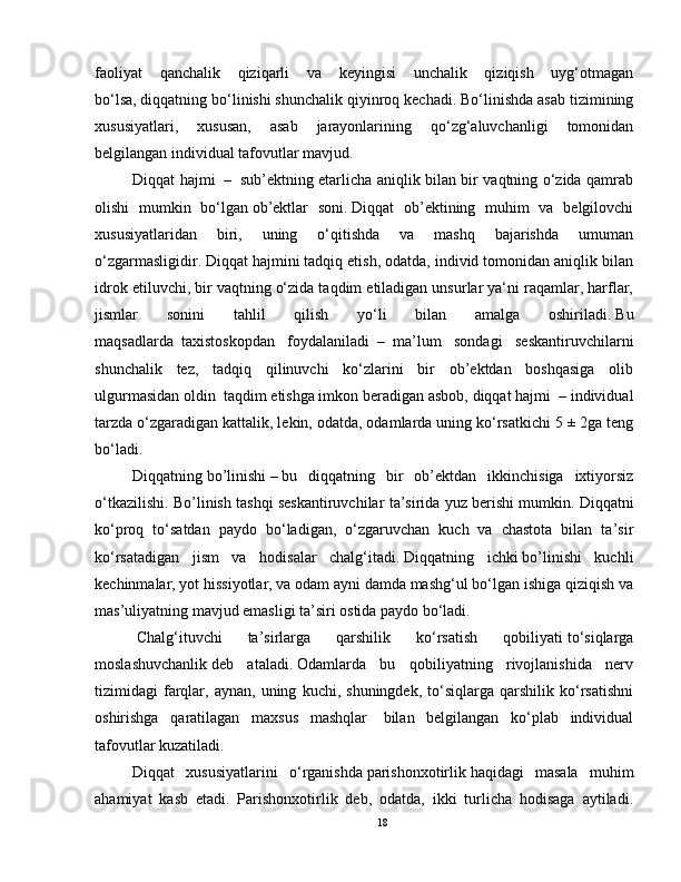 faoliyat   qanchalik   qiziqarli   va   keyingisi   unchalik   qiziqish   uyg‘otmagan
bo‘lsa,   diqqatning bo‘linishi shunchalik qiyinroq kechadi.   Bo‘linishda asab tizimining
xususiyatlari,   xususan,   asab   jarayonlarining   qo‘zg‘aluvchanligi   tomonidan
belgilangan individual tafovutlar mavjud.
Diqqat hajmi     –     sub’ektning etarlicha aniqlik bilan bir vaqtning o‘zida qamrab
olishi   mumkin   bo‘lgan   ob’ektlar   soni.   Diqqat   ob’ektining   muhim   va   belgilovchi
xususiyatlaridan   biri,   uning   o‘qitishda   va   mashq   bajarishda   umuman
o‘zgarmasligidir.   Diqqat hajmini tadqiq etish, odatda, individ tomonidan aniqlik bilan
idrok etiluvchi, bir vaqtning o‘zida taqdim etiladigan unsurlar ya‘ni raqamlar, harflar,
jismlar   sonini   tahlil   qilish   yo‘li   bilan   amalga   oshiriladi.   Bu
maqsadlarda     taxistoskopdan   foydalaniladi     –     ma’lum   sondagi   seskantiruvchilarni
shunchalik   tez,   tadqiq   qilinuvchi   ko‘zlarini   bir   ob’ektdan   boshqasiga   olib
ulgurmasidan oldin    taqdim etishga imkon beradigan asbob,   diqqat hajmi    –   individual
tarzda o‘zgaradigan kattalik, lekin, odatda, odamlarda uning ko‘rsatkichi   5 ± 2ga teng
bo‘ladi.
Diqqatning   bo’linishi   –   bu   diqqatning   bir   ob’ektdan   ikkinchisiga   ixtiyorsiz
o‘tkazilishi. Bo’linish tashqi seskantiruvchilar ta’sirida yuz berishi mumkin.   Diqqatni
ko‘proq   to‘satdan   paydo   bo‘ladigan,   o‘zgaruvchan   kuch   va   chastota   bilan   ta’sir
ko‘rsatadigan   jism   va   hodisalar   chalg‘itadi.   Diqqatning   ichki   bo’linishi   kuchli
kechinmalar, yot hissiyotlar, va odam ayni damda mashg‘ul bo‘lgan ishiga qiziqish va
mas’uliyatning mavjud emasligi ta’siri ostida paydo bo‘ladi.
  Chalg‘ituvchi   ta’sirlarga   qarshilik   ko‘rsatish   qobiliyati   to‘siqlarga
moslashuvchanlik   deb   ataladi.   Odamlarda   bu   qobiliyatning   rivojlanishida   nerv
tizimidagi   farqlar,   aynan,  uning   kuchi,  shuningdek,   to‘siqlarga   qarshilik  ko‘rsatishni
oshirishga   qaratilagan   maxsus   mashqlar     bilan   belgilangan   ko‘plab   individual
tafovutlar kuzatiladi.
Diqqat   xususiyatlarini   o‘rganishda   parishonxotirlik   haqidagi   masala   muhim
ahamiyat   kasb   etadi.   Parishonxotirlik   deb,   odatda,   ikki   turlicha   hodisaga   aytiladi.
18 