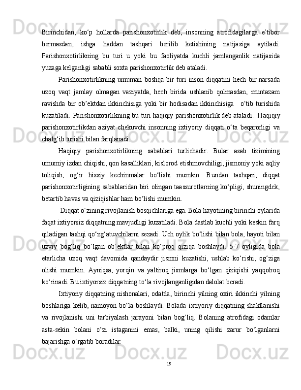 Birinchidan,   ko‘p   hollarda   parishonxotirlik   deb,   insonning   atrofidagilarga   e’tibor
bermasdan,   ishga   haddan   tashqari   berilib   ketishining   natijasiga   aytiladi.
Parishonxotirlikning   bu   turi   u   yoki   bu   faoliyatda   kuchli   jamlanganlik   natijasida
yuzaga kelganligi sababli   soxta parishonxotirlik   deb ataladi.
Parishonxotirlikning   umuman   boshqa   bir   turi   inson   diqqatini   hech   bir   narsada
uzoq   vaqt   jamlay   olmagan   vaziyatda,   hech   birida   ushlanib   qolmasdan,   muntazam
ravishda   bir   ob’ektdan   ikkinchisiga   yoki   bir   hodisadan   ikkinchisiga       o‘tib   turishida
kuzatiladi. Parishonxotirlikning bu turi   haqiqiy parishonxotirlik   deb ataladi.     Haqiqiy
parishonxotirlikdan   aziyat   chekuvchi   insonning   ixtiyoriy   diqqati   o‘ta   beqarorligi   va
chalg‘ib turishi bilan farqlanadi.
Haqiqiy   parishonxotirlikning   sabablari   turlichadir.   Bular   asab   tizimining
umumiy izdan chiqishi, qon kasalliklari, kislorod etishmovchiligi, jismoniy yoki aqliy
toliqish,   og‘ir   hissiy   kechinmalar   bo‘lishi   mumkin.   Bundan   tashqari,   diqqat
parishonxotirligining sabablaridan biri olingan taassurotlarning ko‘pligi, shuningdek,
betartib havas va qiziqishlar ham bo‘lishi mumkin.
  Diqqat o‘zining rivojlanish bosqichlariga ega. Bola hayotining birinchi oylarida
faqat ixtiyorsiz diqqatning mavjudligi kuzatiladi. Bola dastlab kuchli yoki keskin farq
qiladigan tashqi qo‘zg‘atuvchilarni sezadi. Uch oylik bo‘lishi bilan bola, hayoti bilan
uzviy   bog‘liq   bo‘lgan   ob’ektlar   bilan   ko‘proq   qiziqa   boshlaydi.   5-7   oyligida   bola
etarlicha   uzoq   vaqt   davomida   qandaydir   jismni   kuzatishi,   ushlab   ko‘rishi,   og‘ziga
olishi   mumkin.   Ayniqsa,   yorqin   va   yaltiroq   jismlarga   bo‘lgan   qiziqishi   yaqqolroq
ko‘rinadi. Bu ixtiyorsiz diqqatning to‘la rivojlanganligidan dalolat beradi.
Ixtiyoriy diqqatning  nishonalari, odatda,  birinchi  yilning oxiri  ikkinchi   yilning
boshlariga   kelib,   namoyon   bo‘la   boshlaydi.   Bolada   ixtiyoriy   diqqatning   shakllanishi
va   rivojlanishi   uni   tarbiyalash   jarayoni   bilan   bog‘liq.   Bolaning   atrofidagi   odamlar
asta-sekin   bolani   o‘zi   istaganini   emas,   balki,   uning   qilishi   zarur   bo‘lganlarni
bajarishga o‘rgatib boradilar.
19 