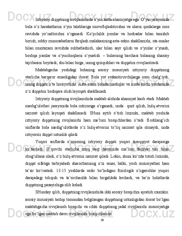 Ixtiyoriy diqqatning rivojlanishida o‘yin katta ahamiyatga ega. O‘yin jarayonida
bola  o‘z   harakatlarini  o‘yin  talablariga   muvofiqlashtirishni  va  ularni  qoidalarga  mos
ravishda   yo‘naltirishni   o‘rganadi.   Ko‘pchilik   jismlar   va   hodisalar   bilan   tanishib
borish, oddiy munosabatlarni farqlash malakasining asta-sekin shakllanishi, ota-onalar
bilan   muntazam   ravishda   suhbatlashish,   ular   bilan   sayr   qilish   va   o‘yinlar   o‘ynash,
boshqa   jismlar   va   o‘yinchoqlarni   o‘ynatish     –   bularning   barchasi   bolaning   shaxsiy
tajribasini boyitadi, shu bilan birga, uning qiziqishlari va diqqatini rivojlantiradi.
Maktabgacha   yoshdagi   bolaning   asosiy   xususiyati   ixtiyoriy   diqqatining
etarlicha   barqaror   emasligidan   iborat.   Bola   yot   seskantiruvchilarga   oson   chalg‘iydi,
uning diqqati o‘ta hissiyotlidir. Asta-sekin bolada mashqlar va iroda kuchi yordamida
o‘z diqqatini boshqara olish layoqati shakllanadi.
Ixtiyoriy diqqatning rivojlanishida maktab alohida ahamiyat kasb etadi. Maktab
mashg‘ulotlari   jarayonida bola  intizomga o‘rganadi, unda       qunt   qilish,  hulq-atvorini
nazorat   qilish   layoqati   shakllanadi.   SHuni   aytib   o‘tish   lozimki,   maktab   yoshida
ixtiyoriy   diqqatning   rivojlanishi   ham   ma’lum   bosqichlardan   o‘tadi.   Boshlang‘ich
sinflarda   bola   mashg‘ulotlarda   o‘z   hulq-atvorini   to‘liq   nazorat   qila   olmaydi,   unda
ixtiyorsiz diqqat ustunlik qiladi.
Yuqori   sinflarda   o‘smirning   ixtiyoriy   diqqati   yuqori   taraqqiyot   darajasiga
ko‘tariladi.   O‘quvchi   etarlicha   uzoq   vaqt   davomida   ma’lum   faoliyat   turi   bilan
shug‘ullana oladi, o‘z hulq-atvorini nazorat qiladi. Lekin, shuni ko‘zda tutish lozimki,
diqqat   sifatiga   tarbiyalash   sharoitlarining   o‘zi   emas,   balki,   yosh   xususiyatlari   ham
ta’sir   ko‘rsatadi.   13-15   yoshlarda   sodir   bo‘ladigan   fiziologik   o‘zgarishlar   yuqori
darajadagi   toliqish   va   ta’sirchanlik   bilan   birgalikda   kechadi,   va   ba’zi   holatlarda
diqqatning pasayishiga olib keladi.
SHunday qilib, diqqatning rivojlanishida ikki asosiy bosqichni ajratish mumkin:
asosiy xususiyati tashqi tomondan belgilangan diqqatning ustunligidan iborat bo‘lgan
maktabgacha   rivojlanish   bosqichi   va   ichki   diqqatning   jadal   rivojlanishi   xususiyatiga
ega bo‘lgan maktab davri rivojlanishi bosqichlaridir.
20 