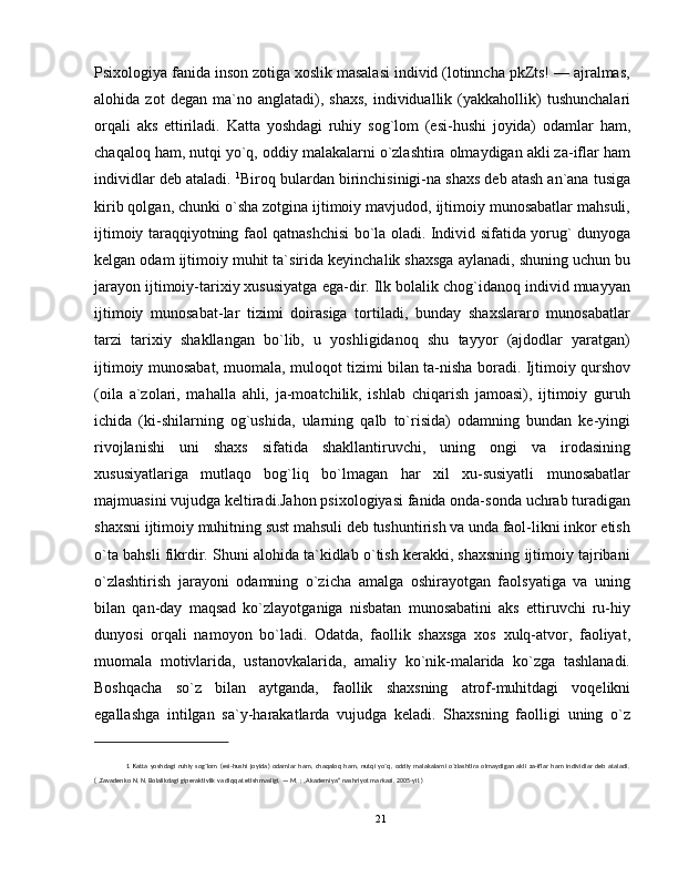 Psixologiya fanida inson zotiga xoslik masalasi individ (lotinncha pkZts! — ajralmas,
alohida  zot   degan   ma`no  anglatadi),  shaxs,   individuallik  (yakkahollik)   tushunchalari
orqali   aks   ettiriladi.   Katta   yoshdagi   ruhiy   sog`lom   (esi-hushi   joyida)   odamlar   ham,
chaqaloq ham, nutqi yo`q, oddiy malakalarni o`zlashtira olmaydigan akli za-iflar ham
individlar deb ataladi.  1
Biroq bulardan birinchisinigi-na shaxs deb atash an`ana tusiga
kirib qolgan, chunki o`sha zotgina ijtimoiy mavjudod, ijtimoiy munosabatlar mahsuli,
ijtimoiy taraqqiyotning faol qatnashchisi bo`la oladi. Individ sifatida yorug` dunyoga
kelgan odam ijtimoiy muhit ta`sirida keyinchalik shaxsga aylanadi, shuning uchun bu
jarayon ijtimoiy-tarixiy xususiyatga ega-dir. Ilk bolalik chog`idanoq individ muayyan
ijtimoiy   munosabat-lar   tizimi   doirasiga   tortiladi,   bunday   shaxslararo   munosabatlar
tarzi   tarixiy   shakllangan   bo`lib,   u   yoshligidanoq   shu   tayyor   (ajdodlar   yaratgan)
ijtimoiy munosabat, muomala, muloqot tizimi bilan ta-nisha boradi. Ijtimoiy qurshov
(oila   a`zolari,   mahalla   ahli,   ja-moatchilik,   ishlab   chiqarish   jamoasi),   ijtimoiy   guruh
ichida   (ki-shilarning   og`ushida,   ularning   qalb   to`risida)   odamning   bundan   ke-yingi
rivojlanishi   uni   shaxs   sifatida   shakllantiruvchi,   uning   ongi   va   irodasining
xususiyatlariga   mutlaqo   bog`liq   bo`lmagan   har   xil   xu-susiyatli   munosabatlar
majmuasini vujudga keltiradi.Jahon psixologiyasi fanida onda-sonda uchrab turadigan
shaxsni ijtimoiy muhitning sust mahsuli deb tushuntirish va unda faol-likni inkor etish
o`ta bahsli fikrdir. Shuni alohida ta`kidlab o`tish kerakki, shaxsning ijtimoiy tajribani
o`zlashtirish   jarayoni   odamning   o`zicha   amalga   oshirayotgan   faolsyatiga   va   uning
bilan   qan-day   maqsad   ko`zlayotganiga   nisbatan   munosabatini   aks   ettiruvchi   ru-hiy
dunyosi   orqali   namoyon   bo`ladi.   Odatda,   faollik   shaxsga   xos   xulq-atvor,   faoliyat,
muomala   motivlarida,   ustanovkalarida,   amaliy   ko`nik-malarida   ko`zga   tashlanadi.
Boshqacha   so`z   bilan   aytganda,   faollik   shaxsning   atrof-muhitdagi   voqelikni
egallashga   intilgan   sa`y-harakatlarda   vujudga   keladi.   Shaxsning   faolligi   uning   o`z
1
  Katta   yoshdagi   ruhiy   sog`lom   (esi-hushi   joyida)   odamlar   ham,   chaqaloq   ham,   nutqi   yo`q,   oddiy  malakalarni   o`zlashtira   olmaydigan   akli   za-iflar   ham  individlar   deb   ataladi.
( .Zavadenko N. N.   Bolalikdagi giperaktivlik va diqqat etishmasligi.   — M.   : „Akademiya“ nashriyot markazi, 2005-yil.)
21 