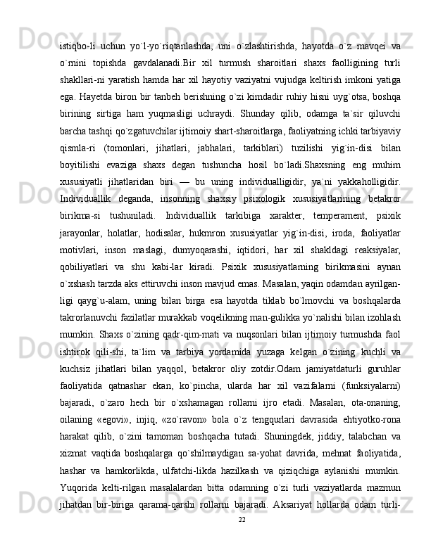 istiqbo-li   uchun   yo`l-yo`riqtanlashda,   uni   o`zlashtirishda,   hayotda   o`z   mavqei   va
o`rnini   topishda   gavdalanadi.Bir   xil   turmush   sharoitlari   shaxs   faolligining   turli
shakllari-ni  yaratish hamda har xil hayotiy vaziyatni vujudga keltirish imkoni yatiga
ega.   Hayetda biron bir  tanbeh berishning o`zi  kimdadir ruhiy hisni  uyg`otsa, boshqa
birining   sirtiga   ham   yuqmasligi   uchraydi.   Shunday   qilib,   odamga   ta`sir   qiluvchi
barcha tashqi qo`zgatuvchilar ijtimoiy shart-sharoitlarga, faoliyatning ichki tarbiyaviy
qismla-ri   (tomonlari,   jihatlari,   jabhalari,   tarkiblari)   tuzilishi   yig`in-disi   bilan
boyitilishi   evaziga   shaxs   degan   tushuncha   hosil   bo`ladi.Shaxsning   eng   muhim
xususiyatli   jihatlaridan   biri   —   bu   uning   individualligidir,   ya`ni   yakkaholligidir.
Individuallik   deganda,   insonning   shaxsiy   psixologik   xususiyatlarining   betakror
birikma-si   tushuniladi.   Individuallik   tarkibiga   xarakter,   temperament,   psixik
jarayonlar,   holatlar,   hodisalar,   hukmron   xususiyatlar   yig`in-disi,   iroda,   faoliyatlar
motivlari,   inson   maslagi,   dumyoqarashi,   iqtidori,   har   xil   shakldagi   reaksiyalar,
qobiliyatlari   va   shu   kabi-lar   kiradi.   Psixik   xususiyatlarning   birikmasini   aynan
o`xshash tarzda aks ettiruvchi inson mavjud emas. Masalan, yaqin odamdan ayrilgan-
ligi   qayg`u-alam,   uning   bilan   birga   esa   hayotda   tiklab   bo`lmovchi   va   boshqalarda
takrorlanuvchi fazilatlar murakkab voqelikning man-gulikka yo`nalishi bilan izohlash
mumkin.   Shaxs   o`zining   qadr-qim-mati   va   nuqsonlari   bilan   ijtimoiy   turmushda   faol
ishtirok   qili-shi,   ta`lim   va   tarbiya   yordamida   yuzaga   kelgan   o`zining   kuchli   va
kuchsiz   jihatlari   bilan   yaqqol,   betakror   oliy   zotdir.Odam   jamiyatdaturli   guruhlar
faoliyatida   qatnashar   ekan,   ko`pincha,   ularda   har   xil   vazifalarni   (funksiyalarni)
bajaradi,   o`zaro   hech   bir   o`xshamagan   rollarni   ijro   etadi.   Masalan,   ota-onaning,
oilaning   «egovi»,   injiq,   «zo`ravon»   bola   o`z   tengqurlari   davrasida   ehtiyotko-rona
harakat   qilib,   o`zini   tamoman   boshqacha   tutadi.   Shuningdek,   jiddiy,   talabchan   va
xizmat   vaqtida   boshqalarga   qo`shilmaydigan   sa-yohat   davrida,   mehnat   faoliyatida,
hashar   va   hamkorlikda,   ulfatchi-likda   hazilkash   va   qiziqchiga   aylanishi   mumkin.
Yuqorida   kelti-rilgan   masalalardan   bitta   odamning   o`zi   turli   vaziyatlarda   mazmun
jihatdan   bir-biriga   qarama-qarshi   rollarni   bajaradi.   Aksariyat   hollarda   odam   turli-
22 