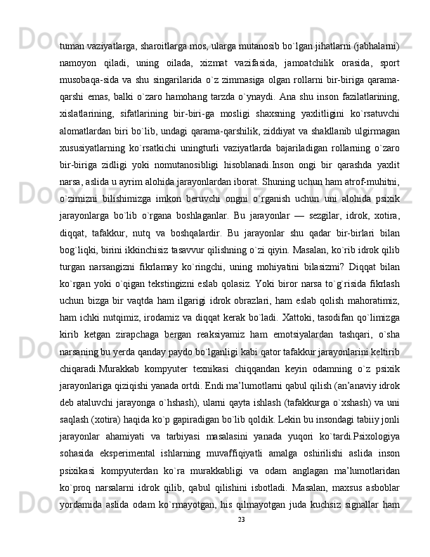 tuman vaziyatlarga, sharoitlarga mos, ularga mutanosib bo`lgan jihatlarni (jabhalarni)
namoyon   qiladi,   uning   oilada,   xizmat   vazifasida,   jamoatchilik   orasida,   sport
musobaqa-sida   va   shu   singarilarida   o`z   zimmasiga   olgan   rollarni   bir-biriga   qarama-
qarshi   emas,   balki   o`zaro   hamohang   tarzda   o`ynaydi.   Ana   shu   inson   fazilatlarining,
xislatlarining,   sifatlarining   bir-biri-ga   mosligi   shaxsning   yaxlitligini   ko`rsatuvchi
alomatlardan biri bo`lib, undagi  qarama-qarshilik, ziddiyat va shakllanib ulgirmagan
xususiyatlarning   ko`rsatkichi   uningturli   vaziyatlarda   bajariladigan   rollarning   o`zaro
bir-biriga   zidligi   yoki   nomutanosibligi   hisoblanadi.Inson   ongi   bir   qarashda   yaxlit
narsa, aslida u ayrim alohida jarayonlardan iborat. Shuning uchun ham atrof-muhitni,
o`zimizni   bilishimizga   imkon   beruvchi   ongni   o`rganish   uchun   uni   alohida   psixik
jarayonlarga   bo`lib   o`rgana   boshlaganlar.   Bu   jarayonlar   —   sezgilar,   idrok,   xotira,
diqqat,   tafakkur,   nutq   va   boshqalardir.   Bu   jarayonlar   shu   qadar   bir-birlari   bilan
bog`liqki, birini ikkinchisiz tasavvur qilishning o`zi qiyin. Masalan, ko`rib idrok qilib
turgan   narsangizni   fikrlamay   ko`ringchi,   uning   mohiyatini   bilasizmi?   Diqqat   bilan
ko`rgan  yoki  o`qigan  tekstingizni  eslab   qolasiz.   Yoki   biror   narsa  to`g`risida  fikrlash
uchun   bizga   bir   vaqtda   ham   ilgarigi   idrok   obrazlari,   ham   eslab   qolish   mahoratimiz,
ham  ichki  nutqimiz, irodamiz va  diqqat  kerak bo`ladi. Xattoki, tasodifan qo`limizga
kirib   ketgan   zirapchaga   bergan   reaksiyamiz   ham   emotsiyalardan   tashqari,   o`sha
narsaning bu yerda qanday paydo bo`lganligi kabi qator tafakkur jarayonlarini keltirib
chiqaradi.Murakkab   kompyuter   texnikasi   chiqqandan   keyin   odamning   o`z   psixik
jarayonlariga qiziqishi yanada ortdi. Endi ma’lumotlarni qabul qilish (an’anaviy idrok
deb ataluvchi  jarayonga o`hshash), ularni qayta ishlash (tafakkurga o`xshash)  va uni
saqlash (xotira) haqida ko`p gapiradigan bo`lib qoldik. Lekin bu insondagi tabiiy jonli
jarayonlar   ahamiyati   va   tarbiyasi   masalasini   yanada   yuqori   ko`tardi.Psixologiya
sohasida   eksperimental   ishlarning   muvaffiqiyatli   amalga   oshirilishi   aslida   inson
psixikasi   kompyuterdan   ko`ra   murakkabligi   va   odam   anglagan   ma’lumotlaridan
ko`proq   narsalarni   idrok   qilib,   qabul   qilishini   isbotladi.   Masalan,   maxsus   asboblar
yordamida   aslida   odam   ko`rmayotgan,   his   qilmayotgan   juda   kuchsiz   signallar   ham
23 