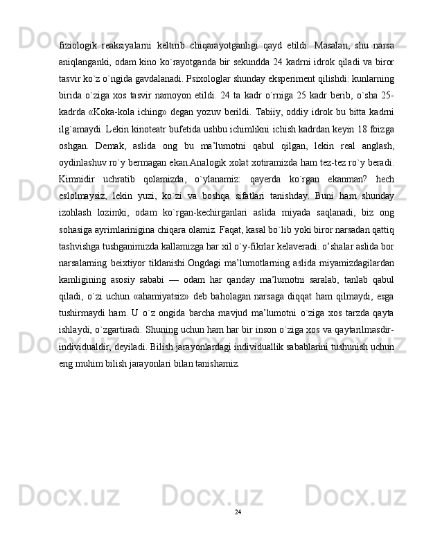 fiziologik   reaksiyalarni   keltirib   chiqarayotganligi   qayd   etildi.   Masalan,   shu   narsa
aniqlanganki, odam kino ko`rayotganda bir sekundda 24 kadrni idrok qiladi va biror
tasvir ko`z o`ngida gavdalanadi. Psixologlar shunday eksperiment qilishdi: kunlarning
birida   o`ziga   xos   tasvir   namoyon   etildi.   24   ta   kadr   o`rniga   25   kadr   berib,   o`sha   25-
kadrda «Koka-kola  iching» degan  yozuv  berildi.  Tabiiy,  oddiy idrok bu  bitta  kadrni
ilg`amaydi. Lekin kinoteatr bufetida ushbu ichimlikni ichish kadrdan keyin 18 foizga
oshgan.   Demak,   aslida   ong   bu   ma’lumotni   qabul   qilgan,   lekin   real   anglash,
oydinlashuv ro`y bermagan ekan.Analogik xolat xotiramizda ham tez-tez ro`y beradi.
Kimnidir   uchratib   qolamizda,   o`ylanamiz:   qayerda   ko`rgan   ekanman?   hech
eslolmaysiz,   lekin   yuzi,   ko`zi   va   boshqa   sifatlari   tanishday.   Buni   ham   shunday
izohlash   lozimki,   odam   ko`rgan-kechirganlari   aslida   miyada   saqlanadi,   biz   ong
sohasiga ayrimlarinigina chiqara olamiz. Faqat, kasal bo`lib yoki biror narsadan qattiq
tashvishga tushganimizda kallamizga har xil o`y-fikrlar kelaveradi. o’shalar aslida bor
narsalarning   beixtiyor   tiklanishi.Ongdagi   ma’lumotlarning   aslida   miyamizdagilardan
kamligining   asosiy   sababi   —   odam   har   qanday   ma’lumotni   saralab,   tanlab   qabul
qiladi,   o`zi   uchun   «ahamiyatsiz»   deb   baholagan   narsaga   diqqat   ham   qilmaydi,   esga
tushirmaydi   ham.   U   o`z   ongida   barcha   mavjud   ma’lumotni   o`ziga   xos   tarzda   qayta
ishlaydi, o`zgartiradi. Shuning uchun ham har bir inson o`ziga xos va qaytarilmasdir-
individualdir, deyiladi. Bilish jarayonlardagi individuallik sabablarini tushunish uchun
eng muhim bilish jarayonlari bilan tanishamiz.
24 