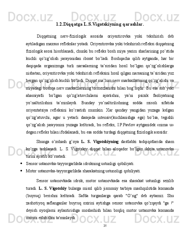 1.2.Diqqat ga L.S.Vigotskiyning qarashlar.
Diqqatning   nerv-fiziologik   asosida   oriyentirovka   yoki   tekshirish   deb
aytiladigan maxsus reflekslar yotadi. Oriyentirovka yoki tekshirish refleksi diqqatning
fiziologik asosi hisoblanadi, chunki bu refleks bosh miya yarim sharlarining po’stida
kuchli   qo’zg’olish   jarayonidan   iborat   bo’ladi.   Boshqacha   qilib   aytganda,   har   bir
daqiqada   organizmga   turli   narsalarning   ta’siridan   hosil   bo’lgan   qo’zg’olishlarga
nisbatan, oriyentirovka yoki tekshirish refleksini hosil qilgan narsaning ta’siridan yuz
bergan qo’zg’olish kuchli bo’ladi. Diqqat ma’lum nerv markazlarining qo’zg’alishi va
miyadagi boshqa nerv markazlarining tormozlanishi bilan bog’liqdir. Bu esa sub’yekt
ahamiyatli   bo’lgan   qo’zg’atuvchilarni   ajratishni,   ya’ni   psixik   faoliyatning
yo’naltirilishini   ta’minlaydi.   Bunday   yo’naltirilishning   sodda   misoli   sifatida
oriyentatsiya   refleksini   ko’rsatish   mumkin.   Xar   qanday   yangidan   yuzaga   kelgan
qo’zg’atuvchi,   agar   u   yetarli   darajada   intensiv(kuchlanishga   ega)   bo’lsa,   tegishli
qo’zg’alish   jarayonini   yuzaga   keltiradi,   bu   refleks,   I.P.Pavlov   aytganidek   «nima   u»
degan refleks bilan ifodalanadi, bu esa sodda turdagi diqqatning fiziologik asosidir.
Shunga   o’xshash   g’oya   L.   S.   Vigotskiyning   dastlabki   tadqiqotlarida   sham
ko’zga   tashlanadi.   L.   S.   Vigotskiy   diqqat   bilan   aloqador   bo’lgan   ikkita   ustanovka
turini ajratib ko’rsatadi:
 Sensor ustanovka-tayyorgarlikda idrokning ustunligi qobiliyati.
 Motor ustanovka-tayyorgarlikda sharakatning ustunoligi qobiliyati.
Sensor   ustanovkada   idrok,   motor   ustanovkada   esa   sharakat   ustunligi   sezilib
turadi.   L.   S.   Vigotskiy   bularga   misol   qilib   jismoniy   tarbiya   mashqulotida   komanda
(buyruq)   berishni   keltiradi.   Safda   turganlarga   qarab   "O’ng"   deb   aytamiz.   Shu
zashotiyoq   saflanganlar   buyruq   oxirini   aytishga   sensor   ustanovka   qo’zqaydi   "ga   !"
deyish   oyoqlarni   aylantirishga   moslashish   bilan   boqliq   motor   ustanovka   komanda
oxirini eshitishni ta'minlaydi.
25 