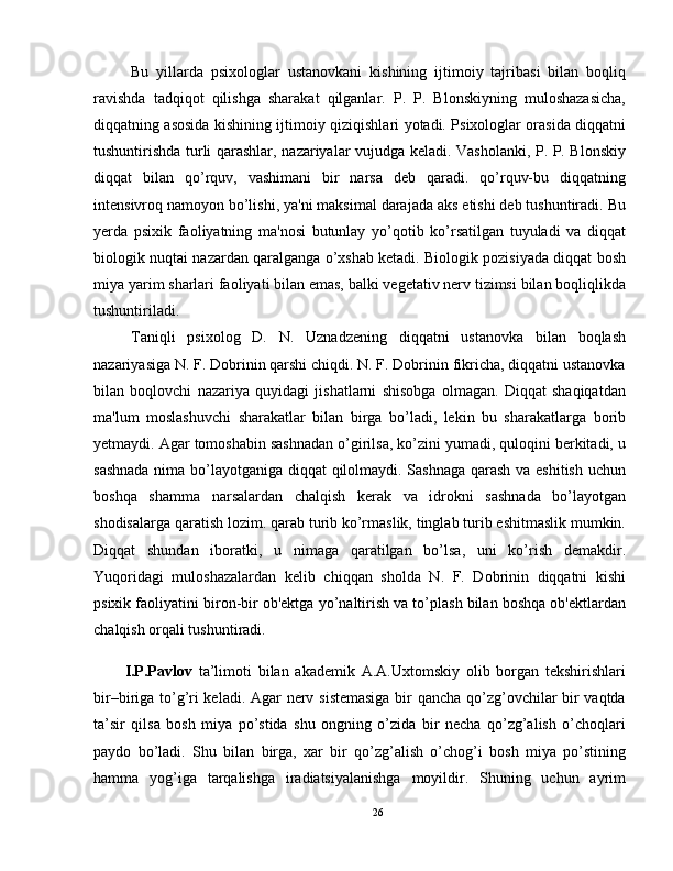 Bu   yillarda   psixologlar   ustanovkani   kishining   ijtimoiy   tajribasi   bilan   boqliq
ravishda   tadqiqot   qilishga   sharakat   qilganlar.   P.   P.   Blonskiyning   muloshazasicha,
diqqatning asosida kishining ijtimoiy qiziqishlari yotadi. Psixologlar orasida diqqatni
tushuntirishda turli qarashlar, nazariyalar vujudga keladi. Vasholanki, P. P. Blonskiy
diqqat   bilan   qo’rquv,   vashimani   bir   narsa   deb   qaradi.   qo’rquv-bu   diqqatning
intensivroq namoyon bo’lishi, ya'ni maksimal darajada aks etishi deb tushuntiradi. Bu
yerda   psixik   faoliyatning   ma'nosi   butunlay   yo’qotib   ko’rsatilgan   tuyuladi   va   diqqat
biologik nuqtai nazardan qaralganga o’xshab ketadi. Biologik pozisiyada diqqat bosh
miya yarim sharlari faoliyati bilan emas, balki vegetativ nerv tizimsi bilan boqliqlikda
tushuntiriladi.
Taniqli   psixolog   D.   N.   Uznadzening   diqqatni   ustanovka   bilan   boqlash
nazariyasiga N. F. Dobrinin qarshi chiqdi. N. F. Dobrinin fikricha, diqqatni ustanovka
bilan   boqlovchi   nazariya   quyidagi   jishatlarni   shisobga   olmagan.   Diqqat   shaqiqatdan
ma'lum   moslashuvchi   sharakatlar   bilan   birga   bo’ladi,   lekin   bu   sharakatlarga   borib
yetmaydi. Agar tomoshabin sashnadan o’girilsa, ko’zini yumadi, quloqini berkitadi, u
sashnada nima bo’layotganiga diqqat qilolmaydi. Sashnaga qarash va eshitish uchun
boshqa   shamma   narsalardan   chalqish   kerak   va   idrokni   sashnada   bo’layotgan
shodisalarga qaratish lozim. qarab turib ko’rmaslik, tinglab turib eshitmaslik mumkin.
Diqqat   shundan   iboratki,   u   nimaga   qaratilgan   bo’lsa,   uni   ko’rish   demakdir.
Yuqoridagi   muloshazalardan   kelib   chiqqan   sholda   N.   F.   Dobrinin   diqqatni   kishi
psixik faoliyatini biron-bir ob'ektga yo’naltirish va to’plash bilan boshqa ob'ektlardan
chalqish orqali tushuntiradi.
I.P.Pavlov   ta’limoti   bilan   akademik   A.A.Uxtomskiy   olib   borgan   tekshirishlari
bir–biriga to’g’ri keladi. Agar nerv sistemasiga bir qancha qo’zg’ovchilar bir vaqtda
ta’sir   qilsa   bosh   miya   po’stida   shu   ongning   o’zida   bir   necha   qo’zg’alish   o’choqlari
paydo   bo’ladi.   Shu   bilan   birga,   xar   bir   qo’zg’alish   o’chog’i   bosh   miya   po’stining
hamma   yog’iga   tarqalishga   iradiatsiyalanishga   moyildir.   Shuning   uchun   ayrim
26 