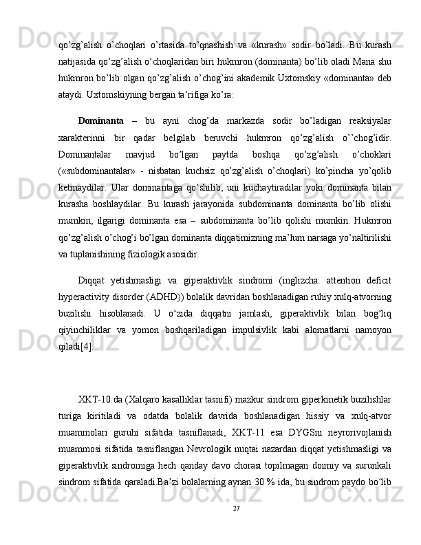 qo’zg’alish   o’choqlari   o’rtasida   to’qnashish   va   «kurash»   sodir   bo’ladi.   Bu   kurash
natijasida qo’zg’alish o’choqlaridan biri hukmron (dominanta) bo’lib oladi Mana shu
hukmron bo’lib olgan qo’zg’alish o’chog’ini akademik Uxtomskiy «dominanta» deb
ataydi. Uxtomskiyning bergan ta’rifiga ko’ra:
Dominanta   –   bu   ayni   chog’da   markazda   sodir   bo’ladigan   reaksiyalar
xarakterinni   bir   qadar   belgilab   beruvchi   hukmron   qo’zg’alish   o’’chog’idir.
Dominantalar   mavjud   bo’lgan   paytda   boshqa   qo’zg’alish   o’choklari
(«subdominantalar»   -   nisbatan   kuchsiz   qo’zg’alish   o’choqlari)   ko’pincha   yo’qolib
ketmaydilar.   Ular   dominantaga   qo’shilib,   uni   kuchaytiradilar   yoki   dominanta   bilan
kurasha   boshlaydilar.   Bu   kurash   jarayonida   subdominanta   dominanta   bo’lib   olishi
mumkin,   ilgarigi   dominanta   esa   –   subdominanta   bo’lib   qolishi   mumkin.   Hukmron
qo’zg’alish o’chog’i bo’lgan dominanta diqqatimizning ma’lum narsaga yo’naltirilishi
va tuplanishining fiziologik asosidir.
Diqqat   yetishmasligi   va   giperaktivlik   sindromi   (inglizcha:   attention   deficit
hyperactivity disorder (ADHD)) bolalik davridan boshlanadigan ruhiy xulq-atvorning
buzilishi   hisoblanadi.   U   o zida   diqqatni   jamlash,   giperaktivlik   bilan   bog liqʻ ʻ
qiyinchiliklar   va   yomon   boshqariladigan   impulsivlik   kabi   alomatlarni   namoyon
qiladi[4].
XKT-10 da (Xalqaro kasalliklar tasnifi) mazkur sindrom giperkinetik buzilishlar
turiga   kiritiladi   va   odatda   bolalik   davrida   boshlanadigan   hissiy   va   xulq-atvor
muammolari   guruhi   sifatida   tasniflanadi,   XKT-11   esa   DYGSni   neyrorivojlanish
muammosi   sifatida  tasniflangan   Nevrologik  nuqtai   nazardan   diqqat   yetishmasligi   va
giperaktivlik   sindromiga   hech   qanday   davo   chorasi   topilmagan   doimiy   va   surunkali
sindrom sifatida qaraladi.Ba zi bolalarning aynan 30 % ida, bu sindrom paydo bo lib
ʼ ʻ
27 