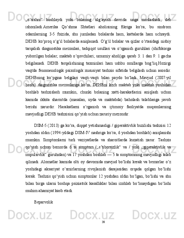 „o sishni“   boshlaydi   yoki   bolaning   ulg ayish   davrida   unga   moslashadi,   debʻ ʻ
ishoniladi.Amerika   Qo shma   Shtatlari   aholisining   fikriga   ko ra,   bu   sindrom	
ʻ ʻ
odamlarning   3-5   foizida,   shu   jumladan   bolalarda   ham,   kattalarda   ham   uchraydi.
DEHB ko proq o g il bolalarda aniqlanadi. O g il bolalar va qizlar o rtasidagi nisbiy	
ʻ ʻ ʻ ʻ ʻ ʻ
tarqalish   diagnostika   mezonlari,   tadqiqot   usullari   va   o rganish   guruhlari   (shifokorga	
ʻ
yuborilgan bolalar; maktab o quvchilari; umumiy aholi)ga qarab 3: 1 dan 9: 1 gacha	
ʻ
belgilanadi.   DEHB   tarqalishining   taxminlari   ham   ushbu   omillarga   bog liq.Hozirgi	
ʻ
vaqtda   fenomenologik   psixologik   xususiyat   tashxis   sifatida   belgilash   uchun   asosdir.
DEHBning   ko pgina   belgilari   vaqti-vaqti   bilan   paydo   bo ladi.   Mavjud   (2007-yil	
ʻ ʻ
boshi)   diagnostika   mezonlariga   ko ra,   DEHBni   kech   maktab   yoki   maktab   yoshidan	
ʻ
boshlab   tashxislash   mumkin,   chunki   bolaning   xatti-harakatlarini   aniqlash   uchun
kamida   ikkita   sharoitda   (masalan,   uyda   va   maktabda)   baholash   talablariga   javob
berishi   zarurdir.   Harakatlarni   o rganish   va   ijtimoiy   faoliyatda   nuqsonlarning
ʻ
mavjudligi DEHB tashxisini qo yish uchun zaruriy mezondir.	
ʻ
DSM-5 (2013) ga ko ra, diqqat yetishmasligi / giperaktivlik buzilishi tashxisi 12	
ʻ
yoshdan oldin (1994-yildagi DSM-IV nashriga ko ra, 6 yoshdan boshlab) aniqlanishi	
ʻ
mumkin.   Simptomlarni   turli   vaziyatlarda   va   sharoitlarda   kuzatish   zarur.   Tashxis
qo yish   uchun   bemorda   6   ta   simptom   („e tiborsizlik“   va   /   yoki   „giperaktivlik   va	
ʻ ʼ
impulsivlik“ guruhidan) va 17 yoshdan boshlab — 5 ta simptomning mavjudligi talab
qilinadi. Alomatlar  kamida  olti  oy  davomida mavjud  bo lishi  kerak  va bemorlar  o z	
ʻ ʻ
yoshidagi   aksariyat   o smirlarning   rivojlanish   darajasidan   orqada   qolgan   bo lishi	
ʻ ʻ
kerak.  Tashxis  qo yish  uchun  simptomlar  12  yoshdan   oldin  bo lgan,  bo lishi  va  shu	
ʻ ʻ ʻ
bilan   birga   ularni   boshqa   psixiatrik   kasalliklar   bilan   izohlab   bo lmaydigan   bo lishi	
ʻ ʻ
muhim ahamiyat kasb etadi.
Beparvolik
28 