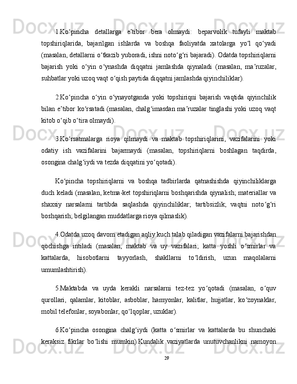 1.Ko pincha   detallarga   e tibor   bera   olmaydi:   beparvolik   tufayli   maktabʻ ʼ
topshiriqlarida,   bajarilgan   ishlarda   va   boshqa   faoliyatda   xatolarga   yo l   qo yadi	
ʻ ʻ
(masalan, detallarni o tkazib yuboradi, ishni noto g ri bajaradi). Odatda topshiriqlarni	
ʻ ʻ ʻ
bajarish   yoki   o yin   o ynashda   diqqatni   jamlashda   qiynaladi   (masalan,   ma ruzalar,	
ʻ ʻ ʼ
suhbatlar yoki uzoq vaqt o qish paytida diqqatni jamlashda qiyinchiliklar).	
ʻ
2.Ko pincha   o yin   o ynayotganda   yoki   topshiriqni   bajarish   vaqtida   qiyinchilik	
ʻ ʻ ʻ
bilan e tibor ko rsatadi  (masalan, chalg imasdan ma ruzalar tinglashi yoki uzoq vaqt	
ʼ ʻ ʻ ʼ
kitob o qib o tira olmaydi).
ʻ ʻ
3.Ko rsatmalarga   rioya   qilmaydi   va   maktab   topshiriqlarini,   vazifalarini   yoki	
ʻ
odatiy   ish   vazifalarini   bajarmaydi   (masalan,   topshiriqlarni   boshlagan   taqdirda,
osongina chalg iydi va tezda diqqatini yo qotadi).	
ʻ ʻ
Ko pincha   topshiriqlarni   va   boshqa   tadbirlarda   qatnashishda   qiyinchiliklarga	
ʻ
duch keladi (masalan, ketma-ket topshiriqlarni boshqarishda qiynalish; materiallar va
shaxsiy   narsalarni   tartibda   saqlashda   qiyinchiliklar;   tartibsizlik;   vaqtni   noto g ri	
ʻ ʻ
boshqarish; belgilangan muddatlarga rioya qilmaslik).
4.Odatda uzoq davom etadigan aqliy kuch talab qiladigan vazifalarni bajarishdan
qochishga   intiladi   (masalan,   maktab   va   uy   vazifalari;   katta   yoshli   o smirlar   va	
ʻ
kattalarda,   hisobotlarni   tayyorlash,   shakllarni   to ldirish,   uzun   maqolalarni	
ʻ
umumlashtirish).
5.Maktabda   va   uyda   kerakli   narsalarni   tez-tez   yo qotadi   (masalan,   o quv	
ʻ ʻ
qurollari,   qalamlar,   kitoblar,   asboblar,   hamyonlar,   kalitlar,   hujjatlar,   ko zoynaklar,	
ʻ
mobil telefonlar, soyabonlar, qo lqoplar, uzuklar).	
ʻ
6.Ko pincha   osongina   chalg iydi   (katta   o smirlar   va   kattalarda   bu   shunchaki	
ʻ ʻ ʻ
keraksiz   fikrlar   bo lishi   mumkin).Kundalik   vaziyatlarda   unutuvchanlikni   namoyon	
ʻ
29 