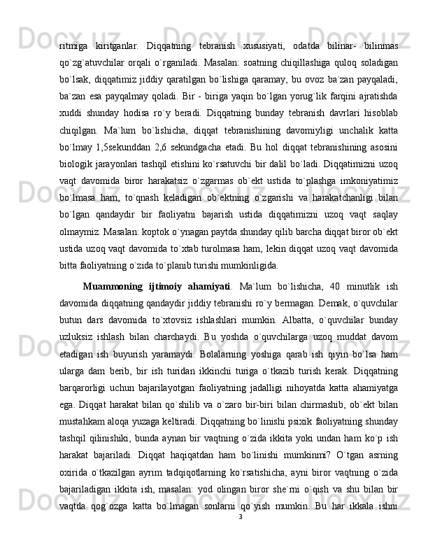 ritmiga   kiritganlar.   Diqqatning   tebranish   xususiyati,   odatda   bilinar-   bilinmas
qo`zg`atuvchilar   orqali   o`rganiladi.   Masalan:   soatning   chiqillashiga   quloq   soladigan
bo`lsak,   diqqatimiz   jiddiy   qaratilgan   bo`lishiga   qaramay,   bu   ovoz   ba`zan   payqaladi,
ba`zan   esa   payqalmay   qoladi.   Bir   -   biriga   yaqin   bo`lgan   yorug`lik   farqini   ajratishda
xuddi   shunday   hodisa   ro`y   beradi.   Diqqatning   bunday   tebranish   davrlari   hisoblab
chiqilgan.   Ma`lum   bo`lishicha,   diqqat   tebranishining   davomiyligi   unchalik   katta
bo`lmay   1,5sekunddan   2,6   sekundgacha   etadi.   Bu   hol   diqqat   tebranishining   asosini
biologik jarayonlari  tashqil  etishini  ko`rsatuvchi  bir dalil bo`ladi. Diqqatimizni  uzoq
vaqt   davomida   biror   harakatsiz   o`zgarmas   ob`ekt   ustida   to`plashga   imkoniyatimiz
bo`lmasa   ham,   to`qnash   keladigan   ob`ektning   o`zgarishi   va   harakatchanligi   bilan
bo`lgan   qandaydir   bir   faoliyatni   bajarish   ustida   diqqatimizni   uzoq   vaqt   saqlay
olmaymiz. Masalan: koptok o`ynagan paytda shunday qilib barcha diqqat biror ob`ekt
ustida uzoq vaqt  davomida to`xtab turolmasa ham, lekin diqqat  uzoq vaqt davomida
bitta faoliyatning o`zida to`planib turishi mumkinligida.
Muammoning   ijtimoiy   ahamiyati .   Ma`lum   bo`lishicha,   40   minutlik   ish
davomida diqqatning qandaydir jiddiy tebranishi ro`y bermagan. Demak, o`quvchilar
butun   dars   davomida   to`xtovsiz   ishlashlari   mumkin.   Albatta,   o`quvchilar   bunday
uzluksiz   ishlash   bilan   charchaydi.   Bu   yoshda   o`quvchilarga   uzoq   muddat   davom
etadigan   ish   buyurish   yaramaydi.   Bolalarning   yoshiga   qarab   ish   qiyin   bo`lsa   ham
ularga   dam   berib,   bir   ish   turidan   ikkinchi   turiga   o`tkazib   turish   kerak.   Diqqatning
barqarorligi   uchun   bajarilayotgan   faoliyatning   jadalligi   nihoyatda   katta   ahamiyatga
ega.   Diqqat   harakat   bilan   qo`shilib   va   o`zaro   bir-biri   bilan   chirmashib,   ob`ekt   bilan
mustahkam aloqa yuzaga keltiradi. Diqqatning bo`linishi psixik faoliyatning shunday
tashqil   qilinishiki,   bunda   aynan   bir   vaqtning   o`zida   ikkita   yoki   undan   ham   ko`p   ish
harakat   bajariladi.   Diqqat   haqiqatdan   ham   bo`linishi   mumkinmi?   O`tgan   asrning
oxirida   o`tkazilgan   ayrim   tadqiqotlarning   ko`rsatishicha,   ayni   biror   vaqtning   o`zida
bajariladigan   ikkita   ish,   masalan:   yod   olingan   biror   she`rni   o`qish   va   shu   bilan   bir
vaqtda   qog`ozga   katta   bo`lmagan   sonlarni   qo`yish   mumkin.   Bu   har   ikkala   ishni
3 