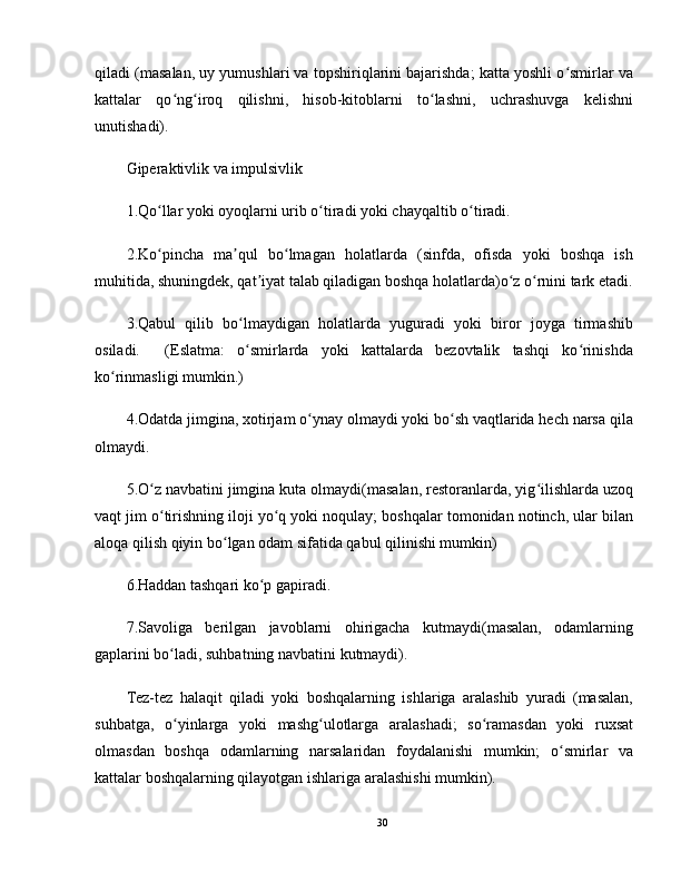 qiladi (masalan, uy yumushlari va topshiriqlarini bajarishda; katta yoshli o smirlar vaʻ
kattalar   qo ng iroq   qilishni,   hisob-kitoblarni   to lashni,   uchrashuvga   kelishni	
ʻ ʻ ʻ
unutishadi).
Giperaktivlik va impulsivlik
1.Qo llar yoki oyoqlarni urib o tiradi yoki chayqaltib o tiradi.	
ʻ ʻ ʻ
2.Ko pincha   ma qul   bo lmagan   holatlarda   (sinfda,   ofisda   yoki   boshqa   ish
ʻ ʼ ʻ
muhitida, shuningdek, qat iyat talab qiladigan boshqa holatlarda)o z o rnini tark etadi.	
ʼ ʻ ʻ
3.Qabul   qilib   bo lmaydigan   holatlarda   yuguradi   yoki   biror   joyga   tirmashib	
ʻ
osiladi.     (Eslatma:   o smirlarda   yoki   kattalarda   bezovtalik   tashqi   ko rinishda
ʻ ʻ
ko rinmasligi mumkin.)	
ʻ
4.Odatda jimgina, xotirjam o ynay olmaydi yoki bo sh vaqtlarida hech narsa qila	
ʻ ʻ
olmaydi.
5.O z navbatini jimgina kuta olmaydi(masalan, restoranlarda, yig ilishlarda uzoq	
ʻ ʻ
vaqt jim o tirishning iloji yo q yoki noqulay; boshqalar tomonidan notinch, ular bilan
ʻ ʻ
aloqa qilish qiyin bo lgan odam sifatida qabul qilinishi mumkin)	
ʻ
6.Haddan tashqari ko p gapiradi.	
ʻ
7.Savoliga   berilgan   javoblarni   ohirigacha   kutmaydi(masalan,   odamlarning
gaplarini bo ladi, suhbatning navbatini kutmaydi).	
ʻ
Tez-tez   halaqit   qiladi   yoki   boshqalarning   ishlariga   aralashib   yuradi   (masalan,
suhbatga,   o yinlarga   yoki   mashg ulotlarga   aralashadi;   so ramasdan   yoki   ruxsat
ʻ ʻ ʻ
olmasdan   boshqa   odamlarning   narsalaridan   foydalanishi   mumkin;   o smirlar   va	
ʻ
kattalar boshqalarning qilayotgan ishlariga aralashishi mumkin).
30 