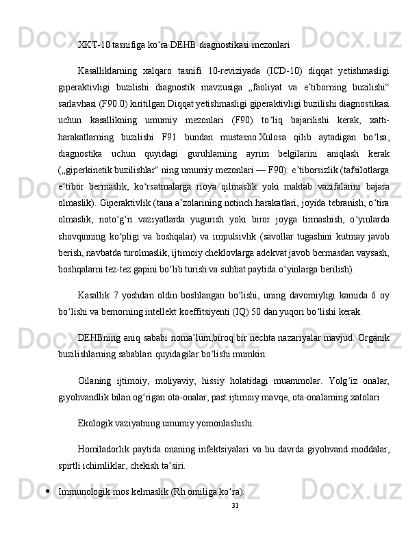 XKT-10 tasnifiga ko ra DEHB diagnostikasi mezonlariʻ
Kasalliklarning   xalqaro   tasnifi   10-reviziyada   (ICD-10)   diqqat   yetishmasligi
giperaktivligi   buzilishi   diagnostik   mavzusiga   „faoliyat   va   e tiborning   buzilishi“	
ʼ
sarlavhasi (F90.0) kiritilgan.Diqqat yetishmasligi giperaktivligi buzilishi diagnostikasi
uchun   kasallikning   umumiy   mezonlari   (F90)   to liq   bajarilishi   kerak,   xatti-	
ʻ
harakatlarning   buzilishi   F91   bundan   mustasno.Xulosa   qilib   aytadigan   bo lsa,	
ʻ
diagnostika   uchun   quyidagi   guruhlarning   ayrim   belgilarini   aniqlash   kerak
(„giperkinetik buzilishlar“ ning umumiy mezonlari — F90): e tiborsizlik (tafsilotlarga	
ʼ
e tibor   bermaslik,   ko rsatmalarga   rioya   qilmaslik   yoki   maktab   vazifalarini   bajara	
ʼ ʻ
olmaslik). Giperaktivlik (tana a zolarining notinch harakatlari, joyida tebranish, o tira	
ʼ ʻ
olmaslik,   noto g ri   vaziyatlarda   yugurish   yoki   biror   joyga   tirmashish,   o yinlarda	
ʻ ʻ ʻ
shovqinning   ko pligi   va   boshqalar)   va   impulsivlik   (savollar   tugashini   kutmay   javob
ʻ
berish, navbatda turolmaslik, ijtimoiy cheklovlarga adekvat javob bermasdan vaysash,
boshqalarni tez-tez gapini bo lib turish va suhbat paytida o yinlarga berilish).	
ʻ ʻ
Kasallik   7   yoshdan   oldin   boshlangan   bo lishi,   uning   davomiyligi   kamida   6   oy	
ʻ
bo lishi va bemorning intellekt koeffitsiyenti (IQ) 50 dan yuqori bo lishi kerak.	
ʻ ʻ
DEHBning aniq sababi noma lum,biroq bir nechta nazariyalar mavjud. Organik	
ʼ
buzilishlarning sabablari quyidagilar bo lishi mumkin:	
ʻ
Oilaning   ijtimoiy,   moliyaviy,   hissiy   holatidagi   muammolar.   Yolg iz   onalar,	
ʻ
giyohvandlik bilan og rigan ota-onalar, past ijtimoiy mavqe, ota-onalarning xatolari	
ʻ
Ekologik vaziyatning umumiy yomonlashishi.
Homiladorlik  paytida onaning  infektsiyalari  va  bu davrda  giyohvand moddalar,
spirtli ichimliklar, chekish ta siri.	
ʼ
 Immunologik mos kelmaslik (Rh omiliga ko ra).	
ʻ
31 