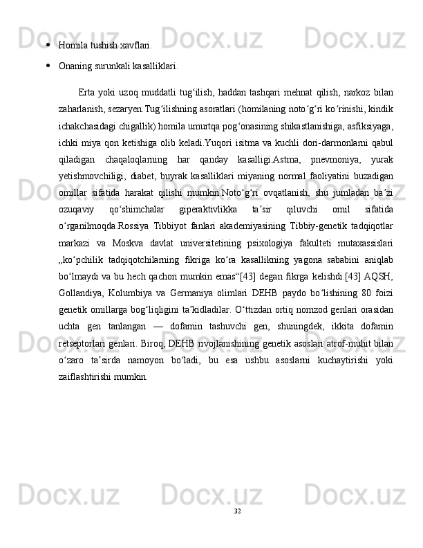  Homila tushish xavflari.
 Onaning surunkali kasalliklari.
Erta   yoki   uzoq   muddatli   tug ilish,   haddan   tashqari   mehnat   qilish,   narkoz   bilanʻ
zaharlanish, sezaryen.Tug ilishning asoratlari (homilaning noto g ri ko rinishi, kindik	
ʻ ʻ ʻ ʻ
ichakchasidagi chigallik) homila umurtqa pog onasining shikastlanishiga, asfiksiyaga,	
ʻ
ichki miya qon ketishiga olib keladi.Yuqori  isitma va kuchli  dori-darmonlarni  qabul
qiladigan   chaqaloqlarning   har   qanday   kasalligi.Astma,   pnevmoniya,   yurak
yetishmovchiligi,   diabet,   buyrak   kasalliklari   miyaning   normal   faoliyatini   buzadigan
omillar   sifatida   harakat   qilishi   mumkin.Noto g ri   ovqatlanish,   shu   jumladan   ba zi
ʻ ʻ ʼ
ozuqaviy   qo shimchalar   giperaktivlikka   ta sir   qiluvchi   omil   sifatida	
ʻ ʼ
o rganilmoqda.Rossiya   Tibbiyot   fanlari   akademiyasining   Tibbiy-genetik   tadqiqotlar	
ʻ
markazi   va   Moskva   davlat   universitetining   psixologiya   fakulteti   mutaxassislari
„ko pchilik   tadqiqotchilarning   fikriga   ko ra   kasallikning   yagona   sababini   aniqlab	
ʻ ʻ
bo lmaydi  va bu hech qachon mumkin emas“[43] degan fikrga kelishdi.[43]  AQSH,
ʻ
Gollandiya,   Kolumbiya   va   Germaniya   olimlari   DEHB   paydo   bo lishining   80   foizi	
ʻ
genetik omillarga bog liqligini ta kidladilar.  	
ʻ ʼ O ttizdan ortiq nomzod genlari orasidan	ʻ
uchta   gen   tanlangan   —   dofamin   tashuvchi   gen,   shuningdek,   ikkita   dofamin
retseptorlari genlari. Biroq, DEHB rivojlanishining genetik asoslari atrof-muhit bilan
o zaro   ta sirda   namoyon   bo ladi,   bu   esa   ushbu   asoslarni   kuchaytirishi   yoki	
ʻ ʼ ʻ
zaiflashtirishi mumkin.
32 