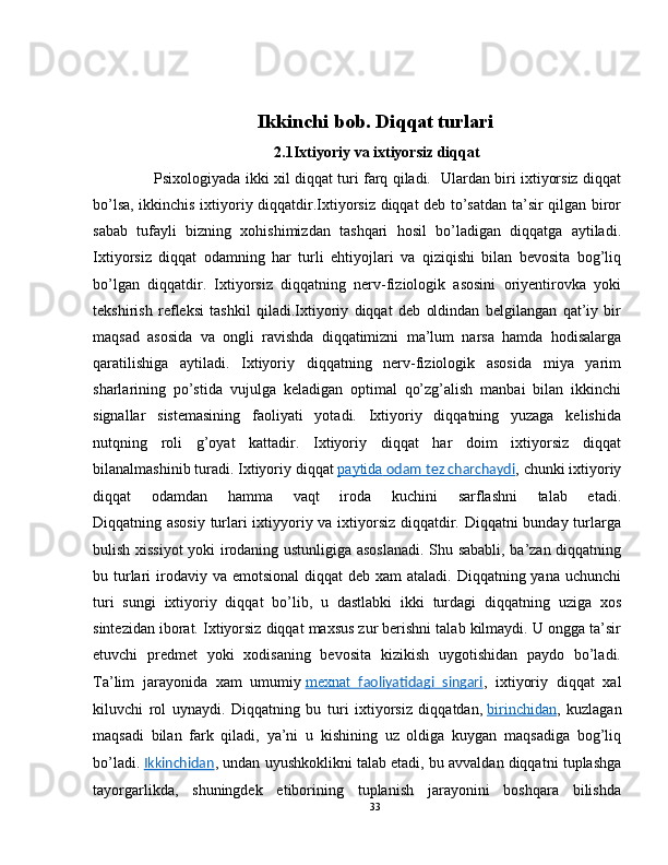 Ikkinchi bob. Diqqat turlari
2.1 Ixtiyoriy va ixtiyorsiz diqqat
          Psixologiyada ikki xil diqqat turi farq qiladi.   Ulardan biri ixtiyorsiz diqqat
bo’lsa, ikkinchis ixtiyoriy diqqatdir.Ixtiyorsiz diqqat deb to’satdan ta’sir qilgan biror
sabab   tufayli   bizning   xohishimizdan   tashqari   hosil   bo’ladigan   diqqatga   aytiladi.
Ixtiyorsiz   diqqat   odamning   har   turli   ehtiyojlari   va   qiziqishi   bilan   bevosita   bog’liq
bo’lgan   diqqatdir.   Ixtiyorsiz   diqqatning   nerv-fiziologik   asosini   oriyentirovka   yoki
tekshirish   refleksi   tashkil   qiladi.Ixtiyoriy   diqqat   deb   oldindan   belgilangan   qat’iy   bir
maqsad   asosida   va   ongli   ravishda   diqqatimizni   ma’lum   narsa   hamda   hodisalarga
qaratilishiga   aytiladi.   Ixtiyoriy   diqqatning   nerv-fiziologik   asosida   miya   yarim
sharlarining   po’stida   vujulga   keladigan   optimal   qo’zg’alish   manbai   bilan   ikkinchi
signallar   sistemasining   faoliyati   yotadi.   Ixtiyoriy   diqqatning   yuzaga   kelishida
nutqning   roli   g’oyat   kattadir.   Ixtiyoriy   diqqat   har   doim   ixtiyorsiz   diqqat
bilanalmashinib turadi. Ixtiyoriy diqqat   paytida     odam tez charchaydi    , chunki ixtiyoriy
diqqat   odamdan   hamma   vaqt   iroda   kuchini   sarflashni   talab   etadi.
Diqqatning asosiy turlari ixtiyyoriy va ixtiyorsiz diqqatdir. Diqqatni bunday turlarga
bulish xissiyot yoki irodaning ustunligiga asoslanadi. Shu sababli, ba’zan diqqatning
bu turlari  irodaviy va  emotsional  diqqat  deb xam  ataladi.  Diqqatning yana uchunchi
turi   sungi   ixtiyoriy   diqqat   bo’lib,   u   dastlabki   ikki   turdagi   diqqatning   uziga   xos
sintezidan iborat. Ixtiyorsiz diqqat maxsus zur berishni talab kilmaydi. U ongga ta’sir
etuvchi   predmet   yoki   xodisaning   bevosita   kizikish   uygotishidan   paydo   bo’ladi.
Ta’lim   jarayonida   xam   umumiy   mexnat      faoliyatidagi   singari    ,   ixtiyoriy   diqqat   xal
kiluvchi   rol   uynaydi.   Diqqatning   bu   turi   ixtiyorsiz   diqqatdan,   birinchidan ,   kuzlagan
maqsadi   bilan   fark   qiladi,   ya’ni   u   kishining   uz   oldiga   kuygan   maqsadiga   bog’liq
bo’ladi.   Ikkinchidan , undan uyushkoklikni talab etadi, bu avvaldan diqqatni tuplashga
tayorgarlikda,   shuningdek   etiborining   tuplanish   jarayonini   boshqara   bilishda
33 