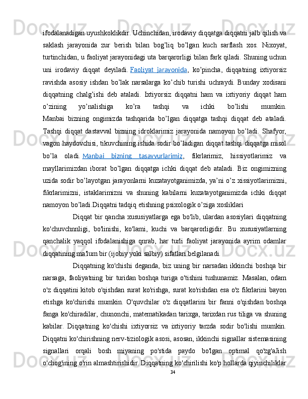 ifodalanadigan uyushkoklikdir.   Uchinchidan, irodaviy diqqatga diqqatni jalb qilish va
saklash   jarayonida   zur   berish   bilan   bog’liq   bo’lgan   kuch   sarflash   xos.   Nixoyat,
turtinchidan, u faoliyat jarayonidagi uta barqarorligi bilan fark qiladi. Shuning uchun
uni   irodaviy   diqqat   deyiladi.   Faoliyat      jarayonida    ,   ko’pincha,   diqqatning   ixtiyorsiz
ravishda   asosiy   ishdan   bo’lak   narsalarga   ko’chib   turishi   uchraydi.   Bunday   xodisani
diqqatning   chalg’ishi   deb   ataladi.   Ixtiyorsiz   diqqatni   ham   va   ixtiyoriy   diqqat   ham
o’zining   yo’nalishiga   ko’ra   tashqi   va   ichki   bo’lishi   mumkin.
Manbai   bizning   ongimizda   tashqarida   bo’lgan   diqqatga   tashqi   diqqat   deb   ataladi.
Tashqi   diqqat   dastavval   bizning   idroklarimiz   jarayonida   namoyon   bo’ladi.   Shafyor,
vagon haydovchisi, tikuvchining ishida sodir bo’ladigan diqqat tashqi diqqatga misol
bo’la   oladi.   Manbai   bizning   tasavvurlarimiz ,   fikrlarimiz,   hissiyotlarimiz   va
mayllarimizdan   iborat   bo’lgan   diqqatga   ichki   diqqat   deb   ataladi.   Biz   ongimizning
uzida sodir bo’layotgan jarayonlarni kuzatayotganimizda, ya’ni o’z xissiyotlarimizni,
fikrlarimizni,   istaklarimizni   va   shuning   kabilarni   kuzatayotganimizda   ichki   diqqat
namoyon bo’ladi. Diqqatni tadqiq etishning psixologik o’ziga xosliklari
          Diqqat   bir   qancha   xususiyatlarga   ega   bo'lib,   ulardan   asosiylari   diqqatning
ko'chuvchnnligi,   bo'linishi,   ko'lami,   kuchi   va   barqarorligidir.   Bu   xususiyatlarning
qanchalik   yaqqol   ifodalanishiga   qnrab,   har   turli   faoliyat   jarayonida   ayrim   odamlar
diqqatining ma'lum bir (ijobiy yoki salbiy) sifatlari belgilanadi. 
          Diqqatning   ko'chishi   deganda,   biz   uning   bir   narsadan   ikkinchi   boshqa   bir
narsaga,   faoliyatning   bir   turidan   boshqa   turiga   o'tishini   tushunamiz.   Masalan,   odam
o'z diqqatini  kitob o'qishdan surat ko'rishga, surat  ko'rishdan esa o'z fikrlarini bayon
etishga   ko'chirishi   mumkin.   O'quvchilar   o'z   diqqatlarini   bir   fanni   o'qishdan   boshqa
fanga ko'chiradilar, chunonchi, matematikadan tarixga, tarixdan rus tiliga va shuning
kabilar.   Diqqatning   ko'chishi   ixtiyorsiz   va   ixtiyoriy   tarzda   sodir   bo'lishi   mumkin.
Diqqatni ko'chirishning nerv-tiziologik asosi, asosan, ikkinchi signallar sistemasining
signallari   orqali   bosh   miyaning   po'stida   paydo   bo'lgan   optimal   qo'zg'aJish
o'chog'ining o'rin almashtirishidir. Diqqatning ko'chirilishi ko'p hollarda qiyinchiliklar
34 