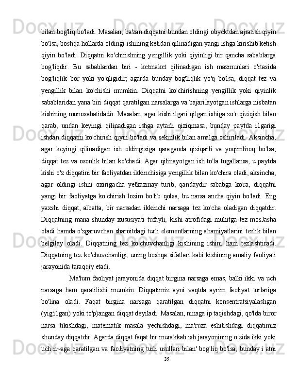 bilan bog'liq bo'ladi. Masalan, ba'zan diqqatni bundan oldingi obyektdan ajratish qiyin
bo'lsa, boshqa hollarda oldingi ishining ketidan qilinadigan yangi ishga kirishib ketish
qiyin   bo'ladi.   Diqqatni   ko'chirishning   yengillik   yoki   qiyinligi   bir   qancha   sabablarga
bog'liqdir.   Bu   sabablardan   biri   -   ketmaket   qilinadigan   ish   mazmunlari   o'rtasida
bog'liqlik   bor   yoki   yo'qligidir;   agarda   bunday   bog'liqlik   yo'q   bo'lsa,   diqqat   tez   va
yengillik   bilan   ko'chishi   mumkin.   Diqqatni   ko'chirishning   yengillik   yoki   qiyinlik
sabablaridan yana biri diqqat qaratilgan narsalarga va bajariIayotgan ishlarga nisbatan
kishining munosabatidadir. Masalan, agar kishi ilgari qilgan ishiga zo'r qiziqish bilan
qarab,   undan   keyingi   qilinadigan   ishga   aytarli   qiziqmasa,   bunday   paytda   i1garigi
ishdan diqqatni ko'chirish qiyin bo'ladi va sekinlik bilan amalga oshiriladi. Aksincha,
agar   keyingi   qilinadigan   ish   oldingisiga   qaraganda   qiziqarli   va   yoqimliroq   bo'lsa,
diqqat tez va osonlik bilan ko'chadi. Agar qilinayotgan ish to'la tugallansa,  u paytda
kishi o'z diqqatini bir faoliyatdan ikkinchisiga yengillik bilan ko'chira oladi, aksincha,
agar   oldingi   ishni   oxirigacha   yetkazmay   turib,   qandaydir   sababga   ko'ra,   diqqatni
yangi   bir   faoliyatga   ko'chirish   lozim   bo'lib   qolsa,   bu   narsa   ancha   qiyin   bo'ladi.   Eng
yaxshi   diqqat,   albatta,   bir   narsadan   ikkinchi   narsaga   tez   ko'cha   oladigan   diqqatdir.
Diqqatning   mana   shunday   xususiyati   tufayli,   kishi   atrofidagi   muhitga   tez   mosJasha
oladi hamda o'zgaruvchan sharoitdagi turli elementlarning ahamiyatlarini tezlik bilan
belgilay   oladi.   Diqqatning   tez   ko'chuvchanligi   kishining   ishini   ham   tezlashtiradi.
Diqqatning tez ko'chuvchanligi, uning boshqa sifatlari kabi kishining amaliy faoliyati
jarayonida taraqqiy etadi.
         Ma'lum  faoliyat  jarayonida diqqat  birgina narsaga  emas, balki  ikki  va uch
narsaga   ham   qaratilishi   mumkin.   Diqqatimiz   ayni   vaqtda   ayrim   faoliyat   turlariga
bo'lina   oladi.   Faqat   birgina   narsaga   qaratilgan   diqqatni   konsentratsiyalashgan
(yig'i1gan) yoki to'p)angan diqqat deyiladi. Masalan, ninaga ip taqishdagi, qo'lda biror
narsa   tikishdagi,   matematik   masala   yechishdagi,   ma'ruza   eshitishdagi   diqqatimiz
shunday diqqatdir. Agarda diqqat faqat bir murakkab ish jarayonining o'zida ikki yoki
uch n~aga qaratilgan va faoJiyatning turli usullari bilan' bog'liq bo'lsa, bunday i atni
35 