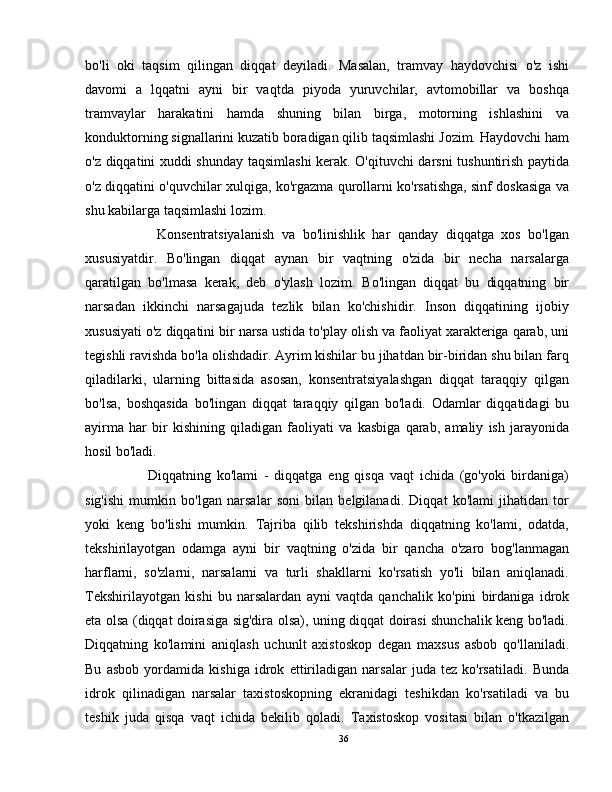 bo'li   oki   taqsim   qilingan   diqqat   deyiladi.   Masalan,   tramvay   haydovchisi   o'z   ishi
davomi   a   lqqatni   ayni   bir   vaqtda   piyoda   yuruvchilar,   avtomobillar   va   boshqa
tramvaylar   harakatini   hamda   shuning   bilan   birga,   motorning   ishlashini   va
konduktorning signallarini kuzatib boradigan qilib taqsimlashi Jozim. Haydovchi ham
o'z diqqatini xuddi shunday taqsimlashi kerak. O'qituvchi darsni tushuntirish paytida
o'z diqqatini o'quvchilar xulqiga, ko'rgazma qurollarni ko'rsatishga, sinf doskasiga va
shu kabilarga taqsimlashi lozim.
          Konsentratsiyalanish   va   bo'linishlik   har   qanday   diqqatga   xos   bo'lgan
xususiyatdir.   Bo'lingan   diqqat   aynan   bir   vaqtning   o'zida   bir   necha   narsalarga
qaratilgan   bo'lmasa   kerak,   deb   o'ylash   lozim.   Bo'lingan   diqqat   bu   diqqatning   bir
narsadan   ikkinchi   narsagajuda   tezlik   bilan   ko'chishidir.   Inson   diqqatining   ijobiy
xususiyati o'z diqqatini bir narsa ustida to'play olish va faoliyat xarakteriga qarab, uni
tegishli ravishda bo'la olishdadir. Ayrim kishilar bu jihatdan bir-biridan shu bilan farq
qiladilarki,   ularning   bittasida   asosan,   konsentratsiyalashgan   diqqat   taraqqiy   qilgan
bo'lsa,   boshqasida   bo'lingan   diqqat   taraqqiy   qilgan   bo'ladi.   Odamlar   diqqatidagi   bu
ayirma   har   bir   kishining   qiladigan   faoliyati   va   kasbiga   qarab,   amaliy   ish   jarayonida
hosil bo'ladi.
          Diqqatning   ko'lami   -   diqqatga   eng   qisqa   vaqt   ichida   (go'yoki   birdaniga)
sig'ishi   mumkin   bo'lgan   narsalar   soni   bilan   belgilanadi.   Diqqat   ko'lami   jihatidan   tor
yoki   keng   bo'lishi   mumkin.   Tajriba   qilib   tekshirishda   diqqatning   ko'lami,   odatda,
tekshirilayotgan   odamga   ayni   bir   vaqtning   o'zida   bir   qancha   o'zaro   bog'lanmagan
harflarni,   so'zlarni,   narsalarni   va   turli   shakllarni   ko'rsatish   yo'li   bilan   aniqlanadi.
Tekshirilayotgan   kishi   bu   narsalardan   ayni   vaqtda   qanchalik   ko'pini   birdaniga   idrok
eta olsa (diqqat doirasiga sig'dira olsa), uning diqqat doirasi shunchalik keng bo'ladi.
Diqqatning   ko'lamini   aniqlash   uchunlt   axistoskop   degan   maxsus   asbob   qo'llaniladi.
Bu   asbob   yordamida   kishiga   idrok   ettiriladigan   narsalar   juda   tez   ko'rsatiladi.   Bunda
idrok   qilinadigan   narsalar   taxistoskopning   ekranidagi   teshikdan   ko'rsatiladi   va   bu
teshik   juda   qisqa   vaqt   ichida   bekilib   qoladi.   Taxistoskop   vositasi   bilan   o'tkazilgan
36 