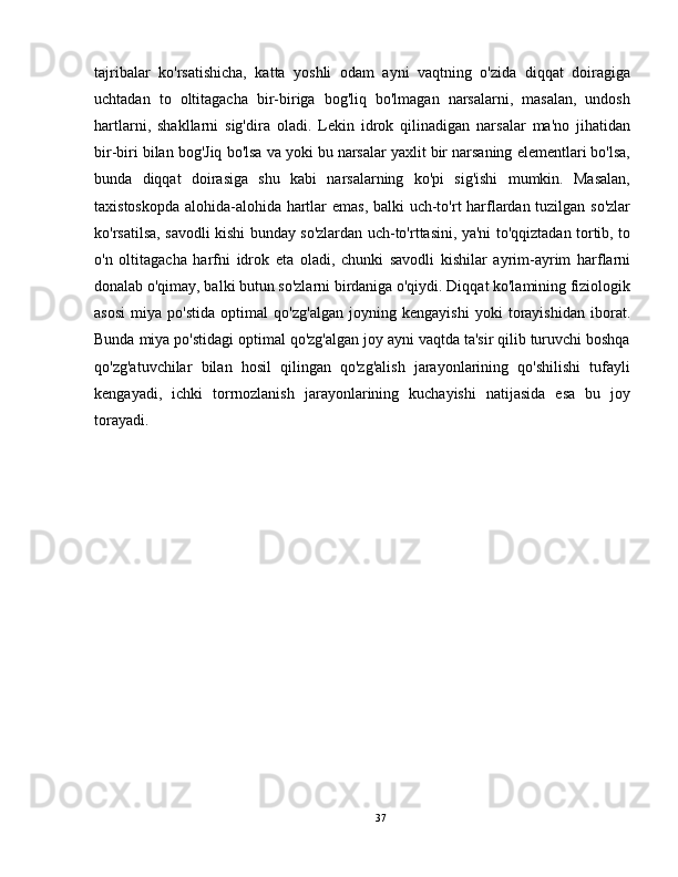 tajribalar   ko'rsatishicha,   katta   yoshli   odam   ayni   vaqtning   o'zida   diqqat   doiragiga
uchtadan   to   oltitagacha   bir-biriga   bog'liq   bo'lmagan   narsalarni,   masalan,   undosh
hartlarni,   shakllarni   sig'dira   oladi.   Lekin   idrok   qilinadigan   narsalar   ma'no   jihatidan
bir-biri bilan bog'Jiq bo'lsa va yoki bu narsalar yaxlit bir narsaning elementlari bo'lsa,
bunda   diqqat   doirasiga   shu   kabi   narsalarning   ko'pi   sig'ishi   mumkin.   Masalan,
taxistoskopda alohida-alohida hartlar emas, balki uch-to'rt harflardan tuzilgan so'zlar
ko'rsatilsa, savodli kishi bunday so'zlardan uch-to'rttasini, ya'ni to'qqiztadan tortib, to
o'n   oltitagacha   harfni   idrok   eta   oladi,   chunki   savodli   kishilar   ayrim-ayrim   harflarni
donalab o'qimay, balki butun so'zlarni birdaniga o'qiydi. Diqqat ko'lamining fiziologik
asosi   miya   po'stida   optimal   qo'zg'algan   joyning   kengayishi   yoki   torayishidan   iborat.
Bunda miya po'stidagi optimal qo'zg'algan joy ayni vaqtda ta'sir qilib turuvchi boshqa
qo'zg'atuvchilar   bilan   hosil   qilingan   qo'zg'alish   jarayonlarining   qo'shilishi   tufayli
kengayadi,   ichki   torrnozlanish   jarayonlarining   kuchayishi   natijasida   esa   bu   joy
torayadi.
37 