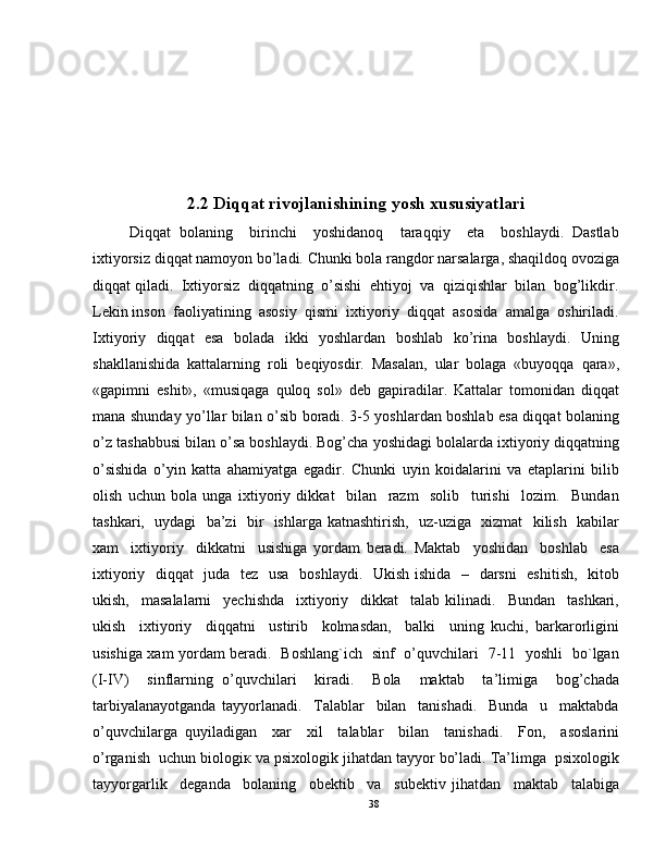 2.2 Diqqat rivojlanishining yosh xususiyatlari
Diqqat   bolaning     birinchi     yoshidanoq     taraqqiy     eta     boshlaydi.   Dastlab
ixtiyorsiz diqqat namoyon bo’ladi. Chunki bola rangdor narsalarga, shaqildoq ovoziga
diqqat qiladi.  Ixtiyorsiz  diqqatning  o’sishi  ehtiyoj  va  qiziqishlar  bilan  bog’likdir.
Lekin inson  faoliyatining  asosiy  qismi  ixtiyoriy  diqqat  asosida  amalga  oshiriladi.
Ixtiyoriy   diqqat   esa   bolada   ikki   yoshlardan   boshlab   ko’rina   boshlaydi.   Uning
shakllanishida   kattalarning   roli   beqiyosdir.   Masalan,   ular   bolaga   «buyoqqa   qara»,
«gapimni   eshit»,   «musiqaga   quloq   sol»   deb   gapiradilar.   Kattalar   tomonidan   diqqat
mana shunday yo’llar bilan o’sib boradi. 3-5 yoshlardan boshlab esa diqqat bolaning
o’z tashabbusi bilan o’sa boshlaydi. Bog’cha yoshidagi bolalarda ixtiyoriy diqqatning
o’sishida   o’yin   katta   ahamiyatga   egadir.   Chunki   uyin   koidalarini   va   etaplarini   bilib
olish   uchun   bola   unga   ixtiyoriy   dikkat     bilan     razm     solib     turishi     lozim.     Bundan
tashkari,   uydagi   ba’zi   bir   ishlarga katnashtirish,   uz-uziga   xizmat   kilish   kabilar
xam     ixtiyoriy     dikkatni     usishiga   yordam   beradi.   Maktab     yoshidan     boshlab     esa
ixtiyoriy   diqqat    juda   tez   usa    boshlaydi.   Ukish ishida   –   darsni    eshitish,   kitob
ukish,     masalalarni     yechishda     ixtiyoriy     dikkat     talab   kilinadi.     Bundan     tashkari,
ukish     ixtiyoriy     diqqatni     ustirib     kolmasdan,     balki     uning   kuchi,   barkarorligini
usishiga xam yordam beradi.   Boshlang`ich   sinf   o’quvchilari   7-11   yoshli   bo`lgan
(I-IV)     sinflarning   o’quvchilari     kiradi.     Bola     maktab     ta’limiga     bog’chada
tarbiyalanayotganda   tayyorlanadi.     Talablar     bilan     tanishadi.     Bunda     u     maktabda
o’quvchilarga   quyiladigan     xar     xil     talablar     bilan     tanishadi.     Fon,     asoslarini
o’rganish  uchun biologiк va psixologik jihatdan tayyor bo’ladi. Ta’limga  psixologik
tayyorgarlik     deganda     bolaning     obektib     va     subektiv   jihatdan     maktab     talabiga
38 