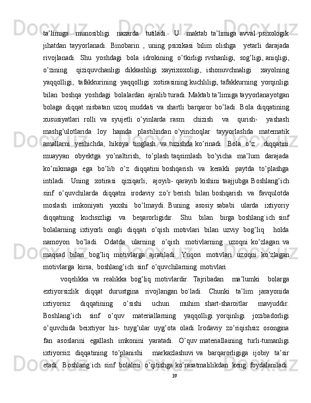 ta’limiga     munosibligi     nazarda     tutiladi.     U     maktab   ta’limiga   avval   psixologik
jihatdan   tayyorlanadi.   Binobarin   ,   uning   psixikasi   bilim   olishga     yetarli   darajada
rivojlanadi.   Shu   yoshdagi   bola   idrokining   o’tkirligi rvshanligi,   sog’ligi, aniqligi,
o’zining     qiziquvchanligi   dikkashligi   xayrixoxoligi,   ishonuvchnaligi     xayolning
yaqqolligi,  tafakkurining  yaqqolligi  xotirasining kuchliligi, tafakkurning  yorqinligi
bilan  boshqa  yoshdagi  bolalardan  ajralib turadi. Maktab ta’limiga tayyorlanayotgan
bolaga   diqqat   nisbatan   uzoq   muddati   va   shartli   barqaror   bo’ladi.   Bola   diqqatining
xususiyatlari   rolli   va   syujetli   o’yinlarda   rasm     chizish     va     qurish-     yashash
mashg’ulotlarida     loy     hamda     plastilindan   o’yinchoqlar     tayyorlashda     matematik
amallarni   yeshichda,   hikoya   tinglash   va tuzishda ko’rinadi.   Bola   o’z       diqqatini
muayyan     obyektga     yo’naltirish,     to’plash   taqsimlash     bo’yicha     ma’lum     darajada
ko’nikmaga     ega     bo’lib     o’z     diqqatini   boshqarish     va     kerakli     paytda     to’plashga
intiladi.     Uning     xotirasi     qiziqarli,     ajoyib-   qarayib   kishini   taajjubga   Boshlang’ich
sinf   o’quvchilarda   diqqatni   irodaviy   zo’r berish   bilan boshqarish   va   favqulotda
moslash     imkoniyati     yaxshi     bo’lmaydi.   Buning     asosiy   sababi     ularda     ixtiyoriy
diqqatning     kuchsizligi     va     beqarorligidir.     Shu     bilan     birga   boshlang`ich   sinf
bolalarning   ixtiyorli   ongli   diqqati   o’qish   motivlari   bilan   uzviy   bog’liq     holda
namoyon     bo’ladi.     Odatda     ularning     o’qish     motivlarning     uzoqni   ko’zlagan   va
maqsad   bilan   bog’liq   motivlarga   ajratiladi.   Yuqori   motivlari   uzoqni   ko’zlagan
motivlarga  kirsa,  boshlang’ich  sinf  o’quvchilarning  motivlari 
voqelikka   va   realikka   bog’liq   motivlardir.   Tajribadan     ma’lumki     bolarga
extiyorsizlik     diqqat     durustgina     rivojlangan   bo`ladi.     Chunki     ta’lim     jarayonida
ixtiyorsiz     diqqatining     o’sishi     uchun     muhim   shart-sharoitlar     mavjuddir.
Boshlang’ich     sinf     o’quv     materiallarning     yaqqolligi   yorqinligi     jozibadorligi
o’quvchida  beixtiyor  his-  tuyg’ular  uyg’ota  oladi. Irodaviy  zo’riqishsiz  osongina
fan    asoslarini     egallash     imkonini     yaratadi.     O’quv   materiallaining     turli-tumanligi
ixtiyorsiz   diqqatining   to’planishi        markazlashuvi  va   barqarorligiga   ijobiy   ta’sir
etadi.  Boshlang`ich  sinf  bolalrni  o’qitishga ko’rasatmalilikdan  keng  foydalaniladi.
39 