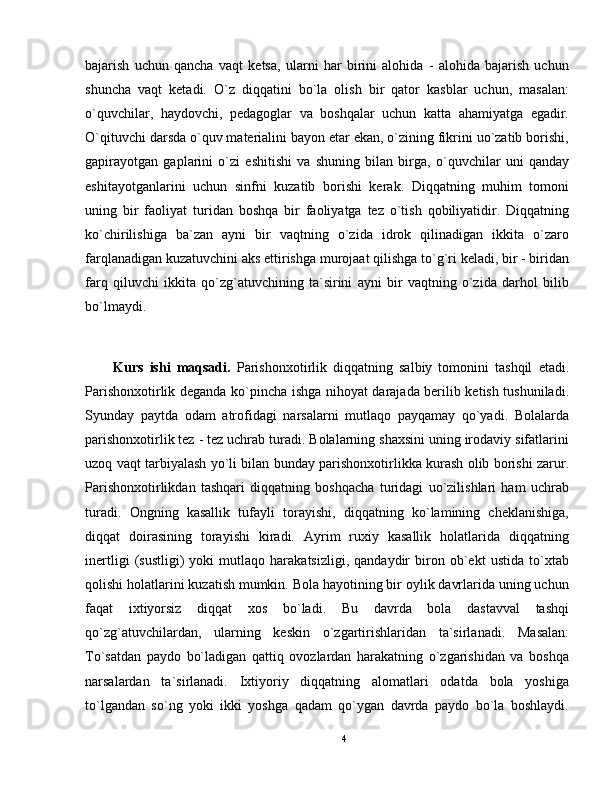 bajarish   uchun   qancha   vaqt   ketsa,   ularni   har   birini   alohida   -   alohida   bajarish   uchun
shuncha   vaqt   ketadi.   O`z   diqqatini   bo`la   olish   bir   qator   kasblar   uchun,   masalan:
o`quvchilar,   haydovchi,   pedagoglar   va   boshqalar   uchun   katta   ahamiyatga   egadir.
O`qituvchi darsda o`quv materialini bayon etar ekan, o`zining fikrini uo`zatib borishi,
gapirayotgan   gaplarini   o`zi   eshitishi   va   shuning   bilan   birga,   o`quvchilar   uni   qanday
eshitayotganlarini   uchun   sinfni   kuzatib   borishi   kerak.   Diqqatning   muhim   tomoni
uning   bir   faoliyat   turidan   boshqa   bir   faoliyatga   tez   o`tish   qobiliyatidir.   Diqqatning
ko`chirilishiga   ba`zan   ayni   bir   vaqtning   o`zida   idrok   qilinadigan   ikkita   o`zaro
farqlanadigan kuzatuvchini aks ettirishga murojaat qilishga to`g`ri keladi, bir - biridan
farq   qiluvchi   ikkita   qo`zg`atuvchining   ta`sirini   ayni   bir   vaqtning   o`zida   darhol   bilib
bo`lmaydi.
Kurs   ishi   maqsadi.   Parishonxotirlik   diqqatning   salbiy   tomonini   tashqil   etadi.
Parishonxotirlik deganda ko`pincha ishga nihoyat darajada berilib ketish tushuniladi.
Syunday   paytda   odam   atrofidagi   narsalarni   mutlaqo   payqamay   qo`yadi.   Bolalarda
parishonxotirlik tez - tez uchrab turadi. Bolalarning shaxsini uning irodaviy sifatlarini
uzoq vaqt tarbiyalash yo`li bilan bunday parishonxotirlikka kurash olib borishi zarur.
Parishonxotirlikdan   tashqari   diqqatning   boshqacha   turidagi   uo`zilishlari   ham   uchrab
turadi.   Ongning   kasallik   tufayli   torayishi,   diqqatning   ko`lamining   cheklanishiga,
diqqat   doirasining   torayishi   kiradi.   Ayrim   ruxiy   kasallik   holatlarida   diqqatning
inertligi   (sustligi)   yoki   mutlaqo   harakatsizligi,   qandaydir   biron   ob`ekt   ustida   to`xtab
qolishi holatlarini kuzatish mumkin. Bola hayotining bir oylik davrlarida uning uchun
faqat   ixtiyorsiz   diqqat   xos   bo`ladi.   Bu   davrda   bola   dastavval   tashqi
qo`zg`atuvchilardan,   ularning   keskin   o`zgartirishlaridan   ta`sirlanadi.   Masalan:
To`satdan   paydo   bo`ladigan   qattiq   ovozlardan   harakatning   o`zgarishidan   va   boshqa
narsalardan   ta`sirlanadi.   Ixtiyoriy   diqqatning   alomatlari   odatda   bola   yoshiga
to`lgandan   so`ng   yoki   ikki   yoshga   qadam   qo`ygan   davrda   paydo   bo`la   boshlaydi.
4 