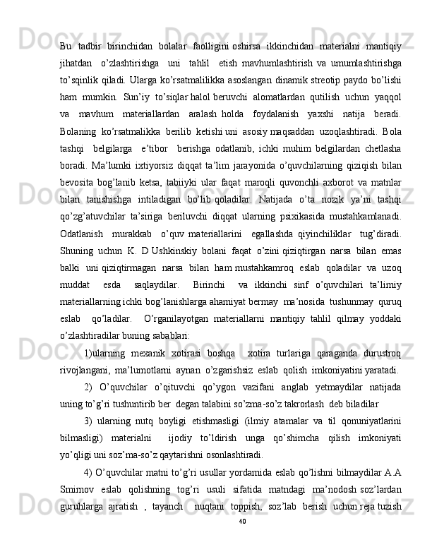 Bu   tadbir   birinchidan   bolalar   faolligini oshirsa   ikkinchidan   materialni   mantiqiy
jihatdan     o’zlashtirishga     uni     tahlil     etish   mavhumlashtirish   va   umumlashtirishga
to’sqinlik  qiladi. Ularga ko’rsatmalilikka asoslangan  dinamik streotip paydo  bo’lishi
ham  mumkin.  Sun’iy  to’siqlar halol beruvchi  alomatlardan  qutilish  uchun  yaqqol
va     mavhum     materiallardan     aralash   holda     foydalanish     yaxshi     natija     beradi.
Bolaning  ko’rsatmalikka  berilib  ketishi uni  asosiy maqsaddan  uzoqlashtiradi.  Bola
tashqi     belgilarga     e’tibor     berishga   odatlanib,   ichki   muhim   belgilardan   chetlasha
boradi.   Ma’lumki   ixtiyorsiz   diqqat   ta’lim   jarayonida   o’quvchilarning   qiziqish   bilan
bevosita   bog’lanib   ketsa,   tabiiyki   ular   faqat   maroqli   quvonchli   axborot   va   matnlar
bilan    tanishishga     intiladigan    bo’lib  qoladilar.   Natijada     o’ta   nozik   ya’ni    tashqi
qo’zg’atuvchilar   ta’siriga   beriluvchi   diqqat   ularning   psixikasida   mustahkamlanadi.
Odatlanish     murakkab     o’quv   materiallarini     egallashda   qiyinchiliklar     tug’diradi.
Shuning  uchun  K.  D Ushkinskiy  bolani  faqat  o’zini qiziqtirgan  narsa  bilan  emas
balki   uni qiziqtirmagan   narsa  bilan  ham mustahkamroq  eslab   qoladilar  va   uzoq
muddat     esda     saqlaydilar.     Birinchi     va   ikkinchi   sinf   o’quvchilari   ta’limiy
materiallarning ichki bog’lanishlarga ahamiyat bermay  ma’nosida  tushunmay  quruq
eslab     qo’ladilar.     O’rganilayotgan   materiallarni   mantiqiy   tahlil   qilmay   yoddaki
o’zlashtiradilar buning sabablari:  
1)ularning   mexanik   xotirasi   boshqa       xotira   turlariga   qaraganda   durustroq
rivojlangani,  ma’lumotlarni  aynan  o’zgarishsiz  eslab  qolish  imkoniyatini yaratadi.
2)     O’quvchilar     o’qituvchi     qo’ygon     vazifani     anglab     yetmaydilar     natijada
uning to’g’ri tushuntirib ber  degan talabini so’zma-so’z takrorlash  deb biladilar  
3)   ularning   nutq   boyligi   etishmasligi   (ilmiy   atamalar   va   til   qonuniyatlarini
bilmasligi)     materialni         ijodiy     to’ldirish     unga     qo’shimcha     qilish     imkoniyati
yo’qligi uni soz’ma-so’z qaytarishni osonlashtiradi.  
4) O’quvchilar matni to’g’ri usullar yordamida eslab qo’lishni bilmaydilar A.A
Smirnov     eslab     qolishning     tog’ri     usuli     sifatida     matndagi     ma’nodosh   soz’lardan
guruhlarga  ajratish  ,  tayanch      nuqtani   toppish,  soz’lab  berish   uchun reja tuzish
40 