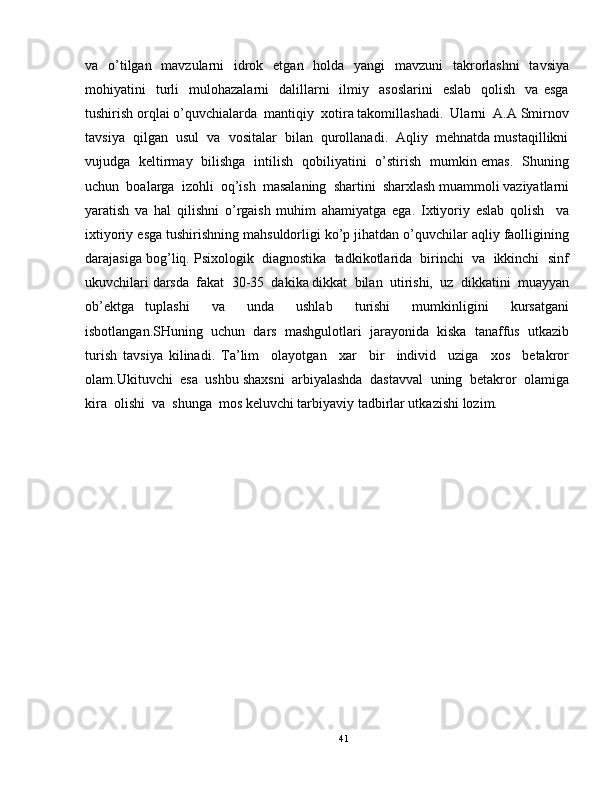 va   o’tilgan   mavzularni   idrok   etgan   holda   yangi   mavzuni   takrorlashni   tavsiya
mohiyatini     turli     mulohazalarni     dalillarni    ilmiy    asoslarini     eslab    qolish     va  esga
tushirish orqlai o’quvchialarda  mantiqiy  xotira takomillashadi.  Ularni  A.A Smirnov
tavsiya  qilgan  usul  va  vositalar  bilan  qurollanadi.  Aqliy  mehnatda mustaqillikni
vujudga   keltirmay   bilishga   intilish   qobiliyatini   o’stirish   mumkin emas.   Shuning
uchun  boalarga  izohli  oq’ish  masalaning  shartini  sharxlash muammoli vaziyatlarni
yaratish   va   hal   qilishni   o’rgaish   muhim   ahamiyatga   ega.   Ixtiyoriy   eslab   qolish     va
ixtiyoriy esga tushirishning mahsuldorligi ko’p jihatdan o’quvchilar aqliy faolligining
darajasiga bog’liq. Psixologik  diagnostika  tadkikotlarida  birinchi  va  ikkinchi  sinf
ukuvchilari darsda  fakat  30-35  dakika dikkat  bilan  utirishi,  uz  dikkatini  muayyan
ob’ektga   tuplashi     va     unda     ushlab     turishi     mumkinligini     kursatgani
isbotlangan.SHuning   uchun   dars   mashgulotlari   jarayonida   kiska   tanaffus   utkazib
turish   tavsiya   kilinadi.   Ta’lim     olayotgan     xar     bir     individ     uziga     xos     betakror
olam.Ukituvchi  esa  ushbu shaxsni  arbiyalashda  dastavval  uning  betakror  olamiga
kira  olishi  va  shunga  mos keluvchi tarbiyaviy tadbirlar utkazishi lozim.
41 