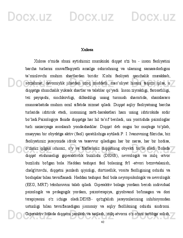                                                Xulosa
Xulosa   o'rnida   shuni   aytishimiz   mumkinki   diqqat   o'zi   bu   -   inson   faoliyatini
barcha   turlarini   muvaffaqiyatli   amalga   oshirishning   va   ularning   samaradorligini
ta’minlovchi   muhim   shartlardan   biridir.   Kishi   faoliyati   qanchalik   murakkab,
serzahmat,   davomiylik   jihatdan   uzoq   muddatli,   mas’uliyat   hissini   taqozo   qilsa,   u
diqqatga shunchalik yuksak shartlar va talablar qo‘yadi. Inson ziyrakligi, farosatliligi,
tez   payqashi,   sinchkovligi,   dilkashligi   uning   turmush   sharoitida,   shaxslararo
munosabatida   muhim   omil   sifatida   xizmat   qiladi.   Diqqat   aqliy   faoliyatning   barcha
turlarida   ishtirok   etadi,   insonning   xatti-harakatlari   ham   uning   ishtirokida   sodir
bo‘ladi.Psixologiya   fanida   diqqatga   har   hil   ta’rif   beriladi,   uni   yoritishda   psixologlar
turli   nazariyaga   asoslanib   yondashadilar.   Diqqat   deb   ongni   bir   nuqtaga   to‘plab,
muayyan bir obyektga aktiv (faol) qaratilishiga aytiladi.P. I. Ivanovning fikricha, biz
faoliyatimiz   jarayonida   idrok   va   tasavvur   qiladigan   har   bir   narsa,   har   bir   hodisa,
o‘zimiz   qilgan   ishimiz,   o‘y   va   fikrlarimiz   diqqatning   obyekti   bo‘la   oladi.   Bolada
diqqat   etishmasligi   giperaktivlik   buzilishi   (DEHB),   nevrologik   va   xulq   -atvor
buzilishi   bo'lgan   bola.   Haddan   tashqari   faol   bolaning   fe'l   -atvori   bezovtalanish,
chalg'ituvchi,   diqqatni   jamlash   qiyinligi,   dürtüsellik,   vosita   faolligining   oshishi   va
boshqalar bilan tavsiflanadi. Haddan tashqari faol bola neyropsikologik va nevrologik
(EEG,   MRT)   tekshiruvini   talab   qiladi.   Giperaktiv   bolaga   yordam   berish   individual
psixologik   va   pedagogik   yordam,   psixoterapiya,   giyohvand   bo'lmagan   va   dori
terapiyasini   o'z   ichiga   oladi.DEHB-   qo'zg'alish   jarayonlarining   inhibisyondan
ustunligi   bilan   tavsiflanadigan   jismoniy   va   aqliy   faollikning   oshishi   sindromi.
Giperaktiv bolada diqqatni jamlash va saqlash, xulq-atvorni o'z-o'zini tartibga solish,
42 