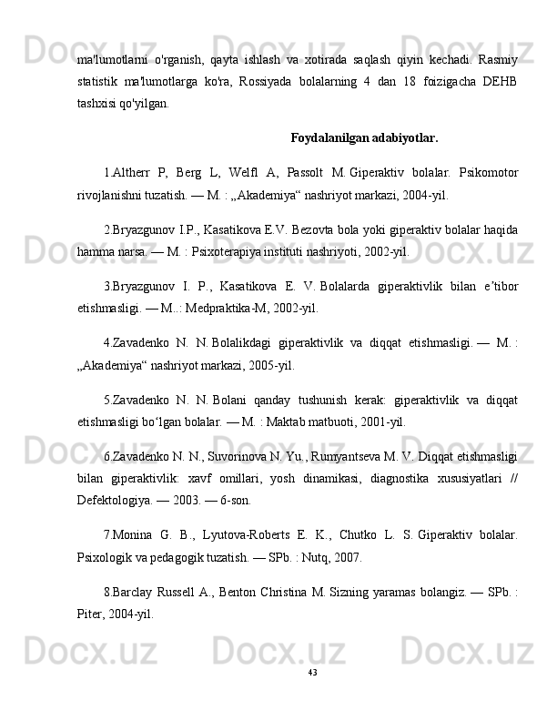 ma'lumotlarni   o'rganish,   qayta   ishlash   va   xotirada   saqlash   qiyin   kechadi.   Rasmiy
statistik   ma'lumotlarga   ko'ra,   Rossiyada   bolalarning   4   dan   18   foizigacha   DEHB
tashxisi qo'yilgan. 
                                                             Foydalanilgan adabiyotlar.
1.Altherr   P,   Berg   L,   Welfl   A,   Passolt   M.   Giperaktiv   bolalar.   Psikomotor
rivojlanishni tuzatish.   — M.   : „Akademiya“ nashriyot markazi, 2004-yil.
2.Bryazgunov I.P., Kasatikova E.V. Bezovta   bola yoki giperaktiv bolalar haqida
hamma narsa.   — M.   : Psixoterapiya instituti nashriyoti, 2002-yil.
3.Bryazgunov   I.   P.,   Kasatikova   E.   V.   Bolalarda   giperaktivlik   bilan   e tiborʼ
etishmasligi.   — M..: Medpraktika-M, 2002-yil.
4.Zavadenko   N.   N.   Bolalikdagi   giperaktivlik   va   diqqat   etishmasligi.   —   M.   :
„Akademiya“ nashriyot markazi, 2005-yil.
5.Zavadenko   N.   N.   Bolani   qanday   tushunish   kerak:   giperaktivlik   va   diqqat
etishmasligi bo lgan bolalar.	
ʻ   — M.   : Maktab matbuoti, 2001-yil.
6.Zavadenko N. N., Suvorinova N. Yu., Rumyantseva M. V.   Diqqat etishmasligi
bilan   giperaktivlik:   xavf   omillari,   yosh   dinamikasi,   diagnostika   xususiyatlari   //
Defektologiya.   — 2003.   — 6-son.
7.Monina   G.   B.,   Lyutova-Roberts   E.   K.,   Chutko   L.   S.   Giperaktiv   bolalar.
Psixologik va pedagogik tuzatish.   — SPb.   : Nutq, 2007.
8.Barclay   Russell   A.,  Benton   Christina   M.   Sizning  yaramas   bolangiz.   —  SPb.   :
Piter, 2004-yil.
43 